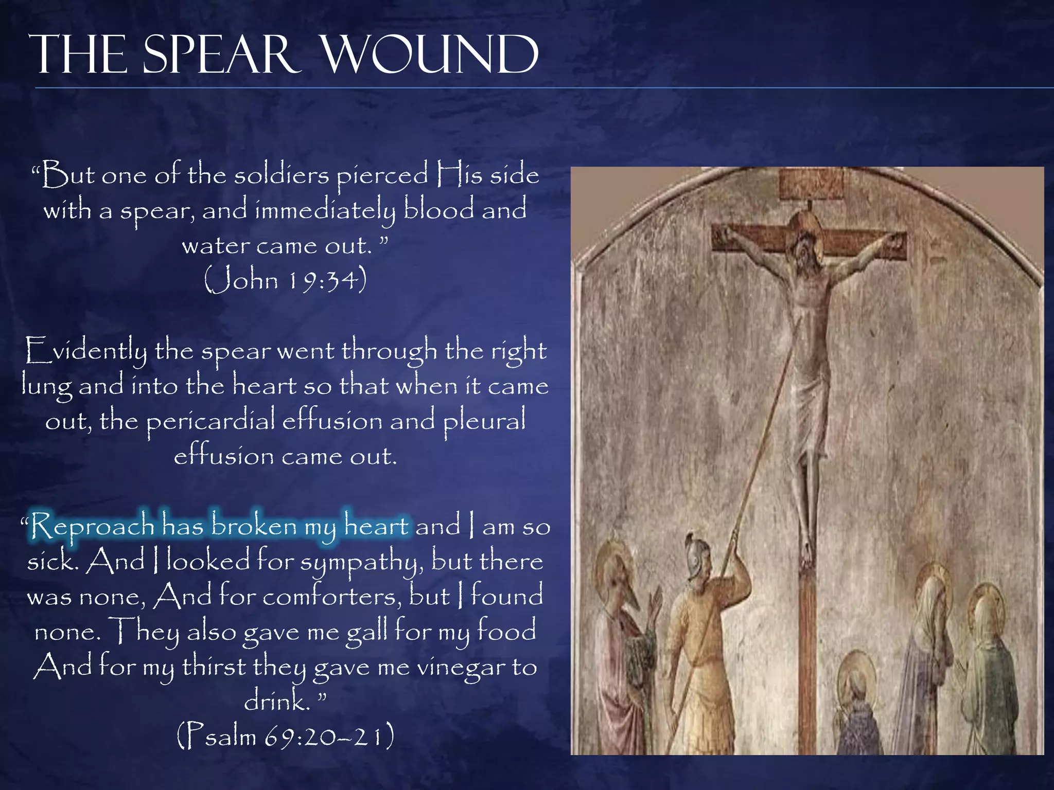 The Spear Wound

“But one of the soldiers pierced His side
 with a spear, and immediately blood and
            water came out. ”
               (John 19:34)

Evidently the spear went through the right
lung and into the heart so that when it came
  out, the pericardial effusion and pleural
             effusion came out.

“Reproach has broken my heart and I am so
 sick. And I looked for sympathy, but there
 was none, And for comforters, but I found
  none. They also gave me gall for my food
 And for my thirst they gave me vinegar to
                   drink. ”
              (Psalm 69:20–21)
 