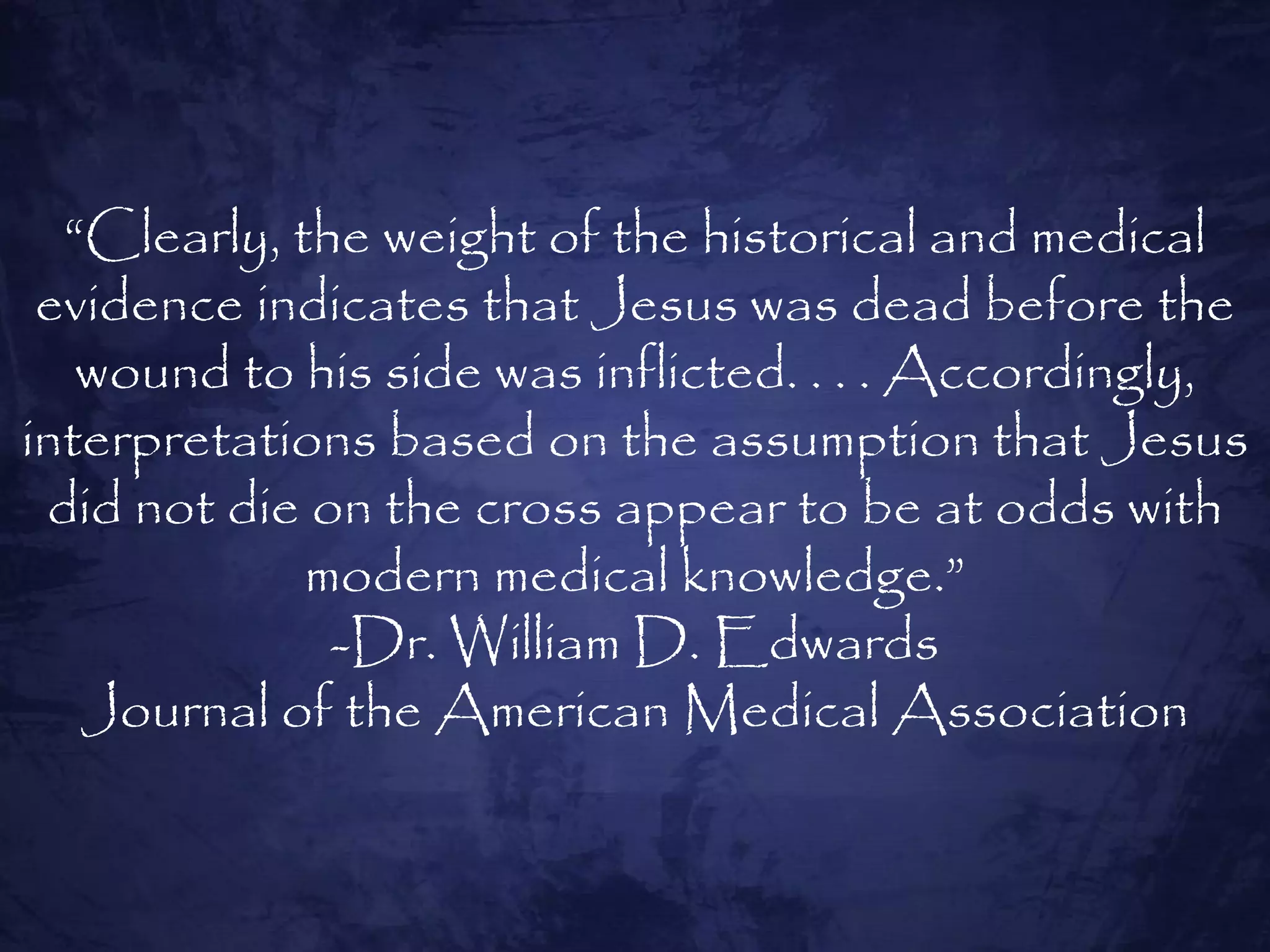 “Clearly, the weight of the historical and medical
 evidence indicates that Jesus was dead before the
   wound to his side was inflicted. . . . Accordingly,
interpretations based on the assumption that Jesus
 did not die on the cross appear to be at odds with
             modern medical knowledge.”
              -Dr. William D. Edwards
   Journal of the American Medical Association
 