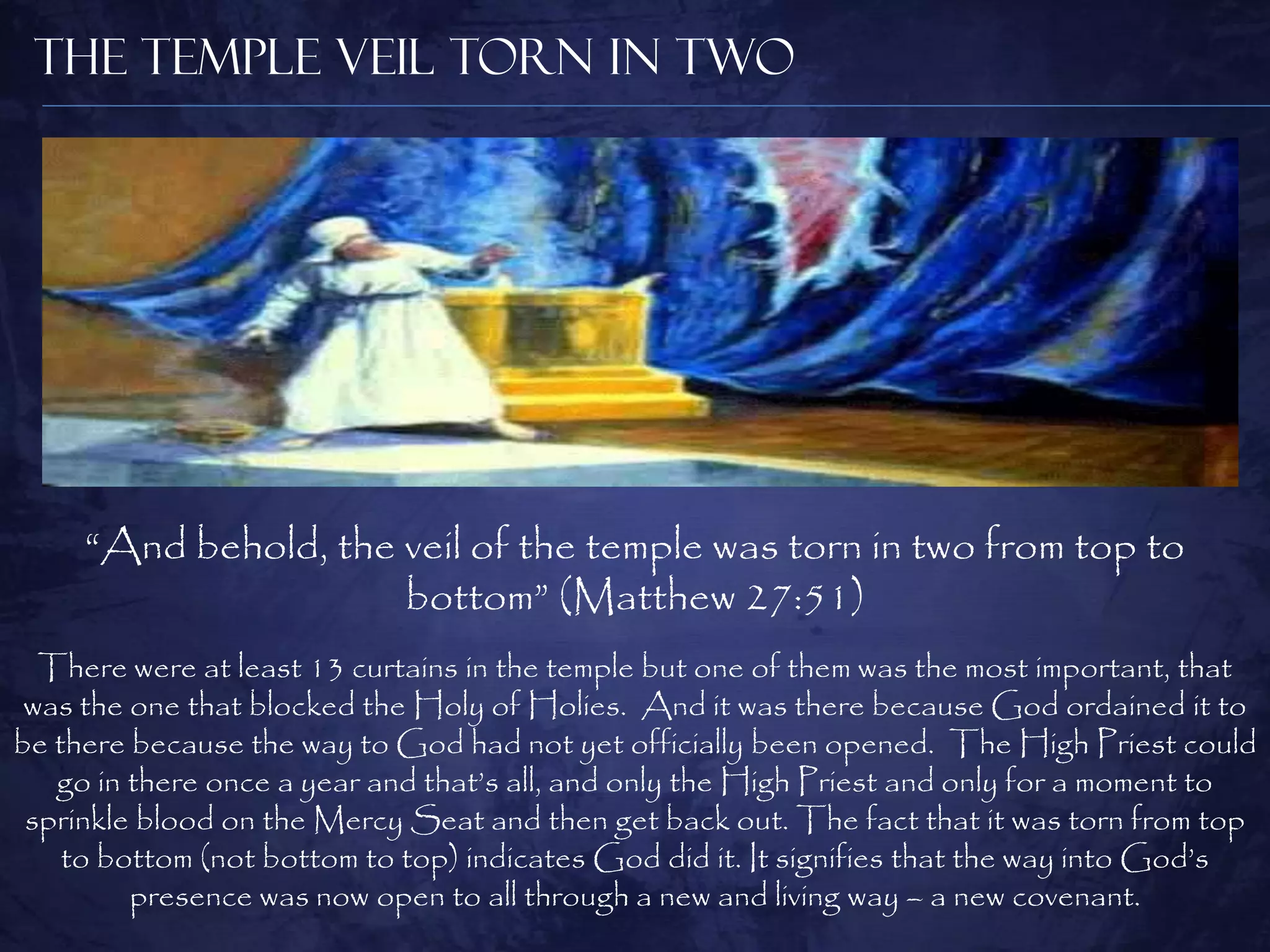 The Temple Veil Torn in Two




     “And behold, the veil of the temple was torn in two from top to
                      bottom” (Matthew 27:51)
  There were at least 13 curtains in the temple but one of them was the most important, that
 was the one that blocked the Holy of Holies. And it was there because God ordained it to
be there because the way to God had not yet officially been opened. The High Priest could
   go in there once a year and that‟s all, and only the High Priest and only for a moment to
 sprinkle blood on the Mercy Seat and then get back out. The fact that it was torn from top
    to bottom (not bottom to top) indicates God did it. It signifies that the way into God‟s
         presence was now open to all through a new and living way – a new covenant.
 