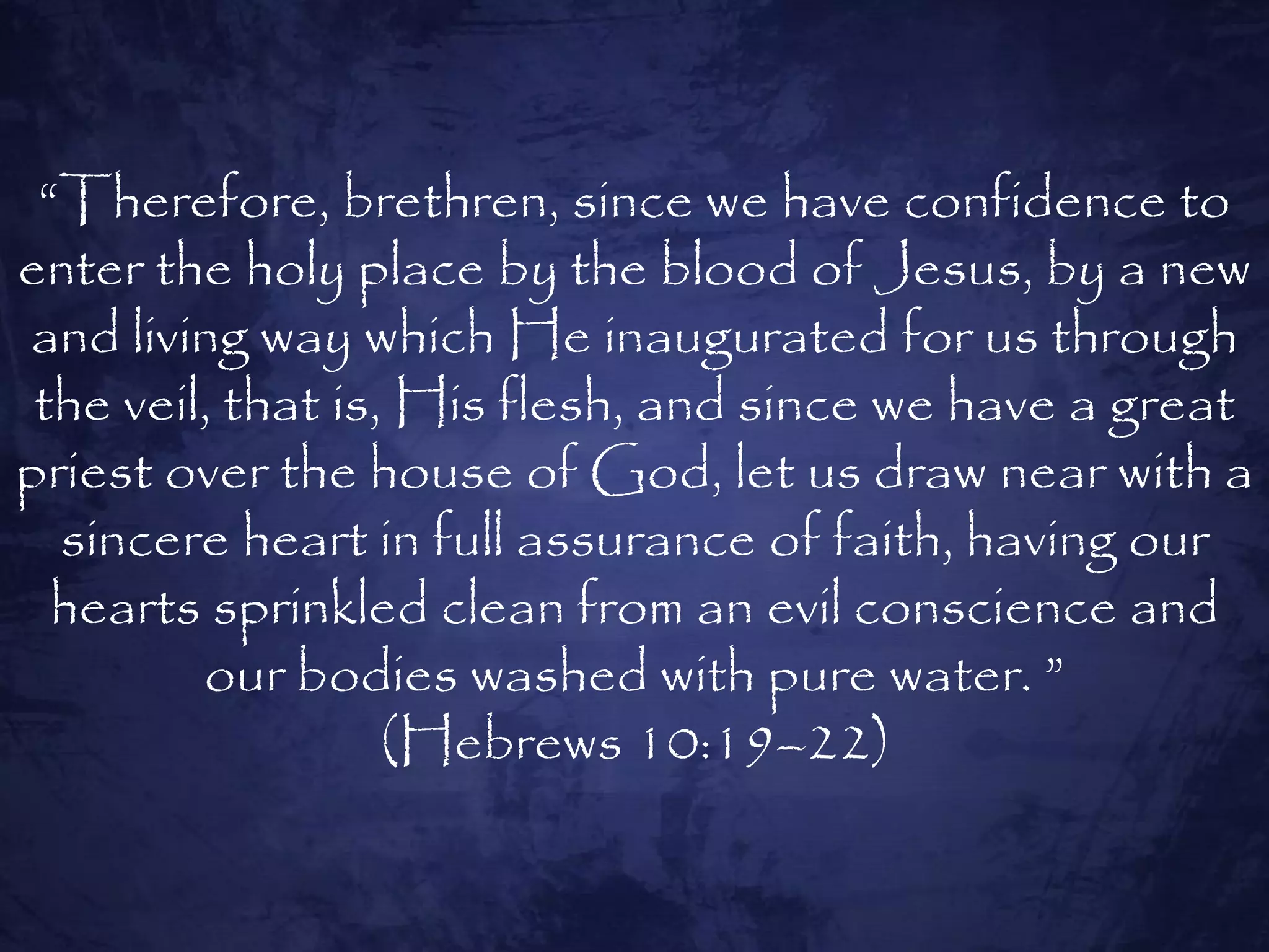 “Therefore, brethren, since we have confidence to
enter the holy place by the blood of Jesus, by a new
and living way which He inaugurated for us through
 the veil, that is, His flesh, and since we have a great
priest over the house of God, let us draw near with a
  sincere heart in full assurance of faith, having our
  hearts sprinkled clean from an evil conscience and
         our bodies washed with pure water. ”
                   (Hebrews 10:19–22)
 