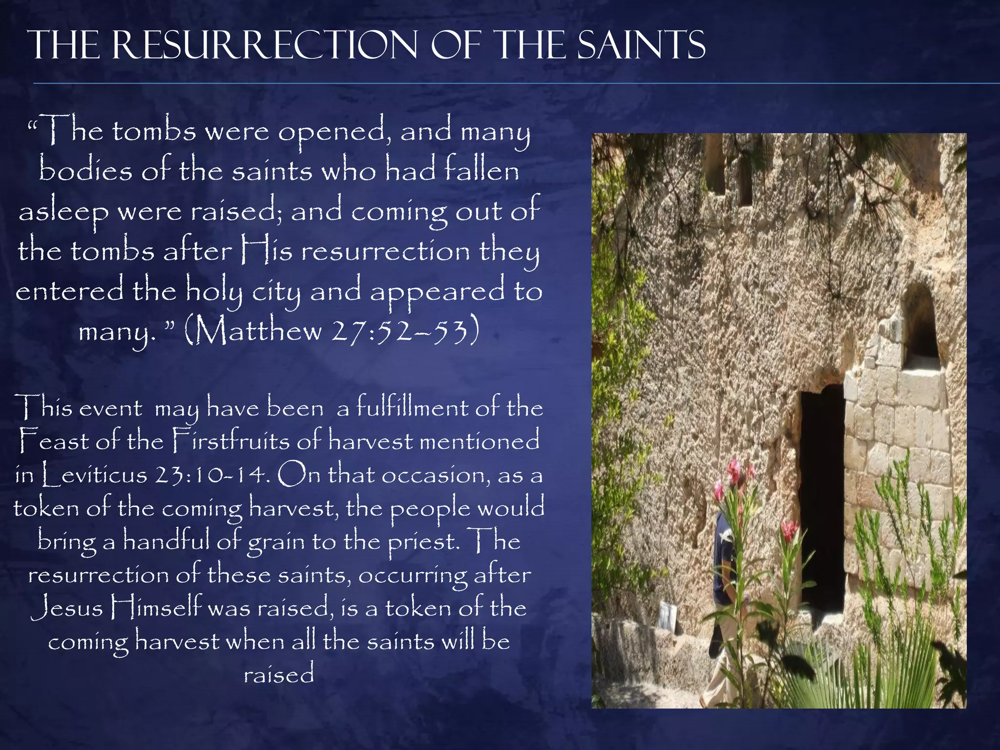The Resurrection of the Saints

 “The tombs were opened, and many
  bodies of the saints who had fallen
asleep were raised; and coming out of
the tombs after His resurrection they
entered the holy city and appeared to
     many. ” (Matthew 27:52–53)

This event may have been a fulfillment of the
 Feast of the Firstfruits of harvest mentioned
in Leviticus 23:10-14. On that occasion, as a
token of the coming harvest, the people would
   bring a handful of grain to the priest. The
  resurrection of these saints, occurring after
  Jesus Himself was raised, is a token of the
    coming harvest when all the saints will be
                     raised
 