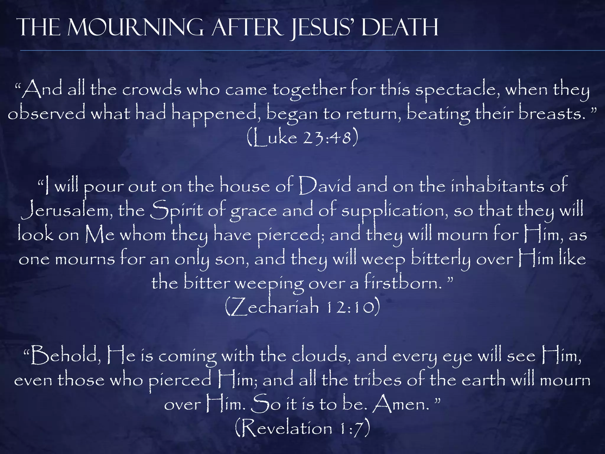 The Mourning After Jesus’ Death

 “And all the crowds who came together for this spectacle, when they
observed what had happened, began to return, beating their breasts. ”
                           (Luke 23:48)

   “I will pour out on the house of David and on the inhabitants of
  Jerusalem, the Spirit of grace and of supplication, so that they will
 look on Me whom they have pierced; and they will mourn for Him, as
 one mourns for an only son, and they will weep bitterly over Him like
                  the bitter weeping over a firstborn. ”
                           (Zechariah 12:10)

 “Behold, He is coming with the clouds, and every eye will see Him,
even those who pierced Him; and all the tribes of the earth will mourn
                 over Him. So it is to be. Amen. ”
                        (Revelation 1:7)
 