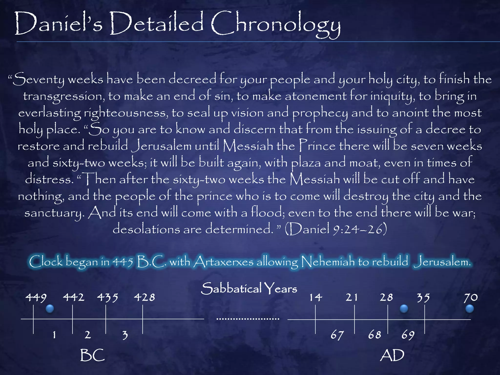 Daniel‟s Detailed Chronology

“Seventy weeks have been decreed for your people and your holy city, to finish the
  transgression, to make an end of sin, to make atonement for iniquity, to bring in
 everlasting righteousness, to seal up vision and prophecy and to anoint the most
 holy place. “So you are to know and discern that from the issuing of a decree to
 restore and rebuild Jerusalem until Messiah the Prince there will be seven weeks
   and sixty-two weeks; it will be built again, with plaza and moat, even in times of
  distress. “Then after the sixty-two weeks the Messiah will be cut off and have
 nothing, and the people of the prince who is to come will destroy the city and the
  sanctuary. And its end will come with a flood; even to the end there will be war;
                  desolations are determined. ” (Daniel 9:24–26)

   Clock began in 445 B.C. with Artaxerxes allowing Nehemiah to rebuild Jerusalem.

                                 Sabbatical Years
   449       442 435       428                      14        21    28        35   70


         1     2       3                                 67        68    69
               BC                                                   AD
 