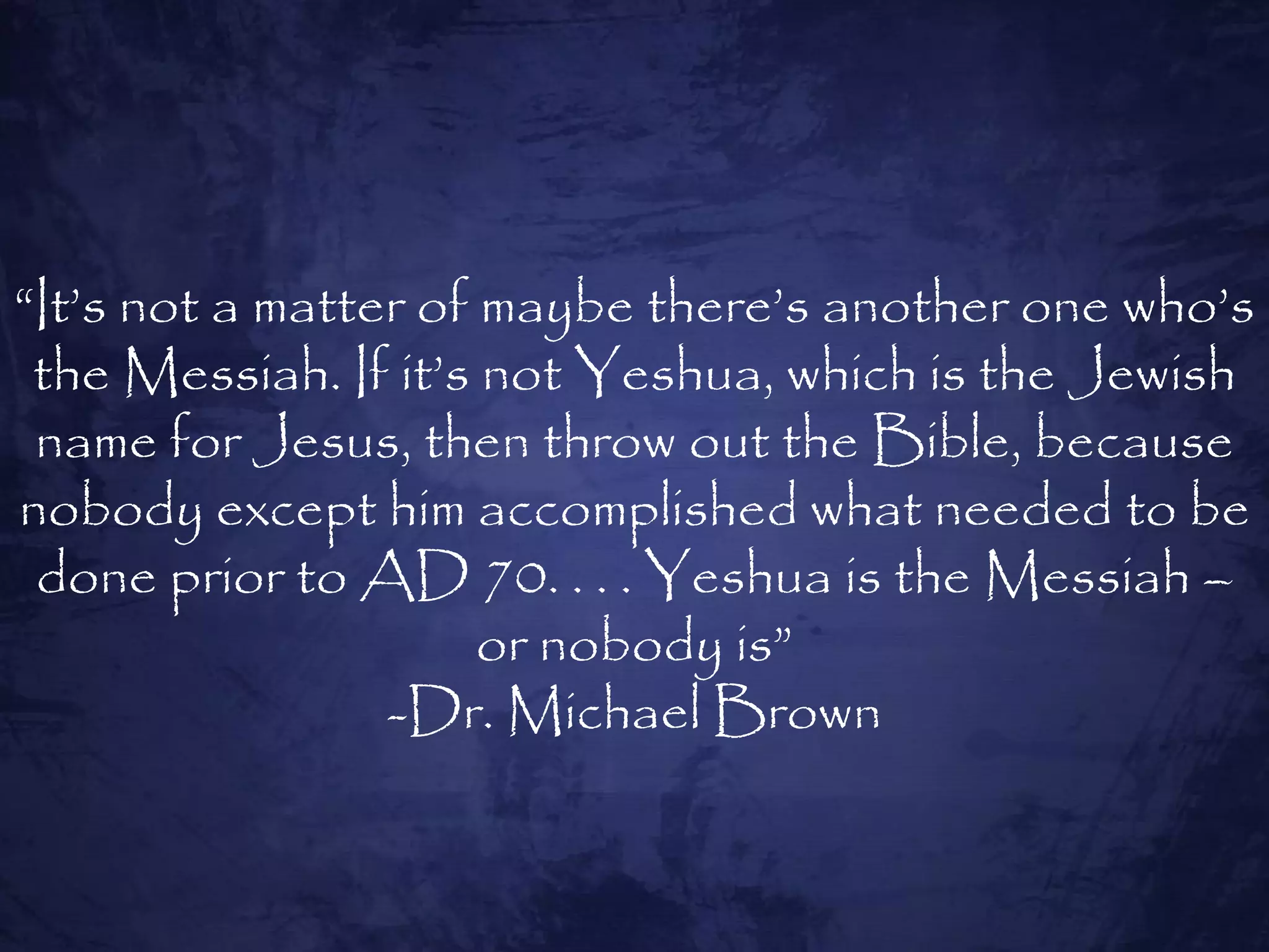 “It‟s not a matter of maybe there‟s another one who‟s
 the Messiah. If it‟s not Yeshua, which is the Jewish
 name for Jesus, then throw out the Bible, because
nobody except him accomplished what needed to be
 done prior to AD 70. . . . Yeshua is the Messiah –
                      or nobody is”
                 -Dr. Michael Brown
 
