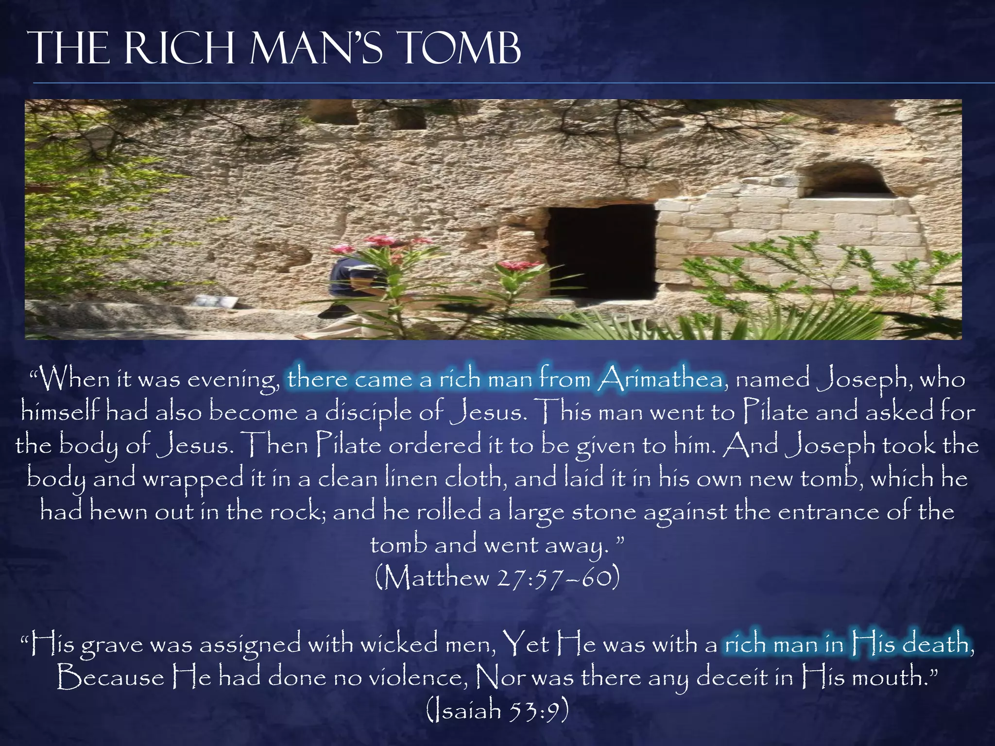 The Rich Man’s Tomb




  “When it was evening, there came a rich man from Arimathea, named Joseph, who
 himself had also become a disciple of Jesus. This man went to Pilate and asked for
the body of Jesus. Then Pilate ordered it to be given to him. And Joseph took the
 body and wrapped it in a clean linen cloth, and laid it in his own new tomb, which he
   had hewn out in the rock; and he rolled a large stone against the entrance of the
                                tomb and went away. ”
                                (Matthew 27:57–60)

“His grave was assigned with wicked men, Yet He was with a rich man in His death,
  Because He had done no violence, Nor was there any deceit in His mouth.”
                                  (Isaiah 53:9)
 