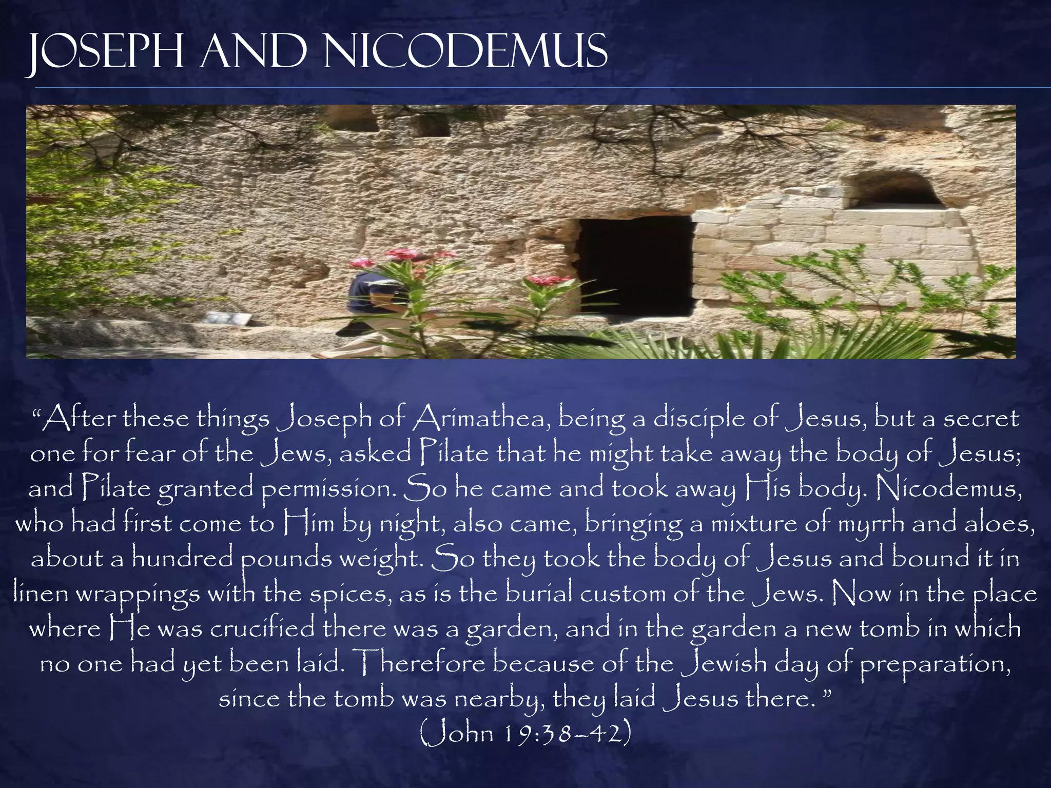 Joseph and Nicodemus




  “After these things Joseph of Arimathea, being a disciple of Jesus, but a secret
  one for fear of the Jews, asked Pilate that he might take away the body of Jesus;
  and Pilate granted permission. So he came and took away His body. Nicodemus,
who had first come to Him by night, also came, bringing a mixture of myrrh and aloes,
  about a hundred pounds weight. So they took the body of Jesus and bound it in
linen wrappings with the spices, as is the burial custom of the Jews. Now in the place
  where He was crucified there was a garden, and in the garden a new tomb in which
   no one had yet been laid. Therefore because of the Jewish day of preparation,
                  since the tomb was nearby, they laid Jesus there. ”
                                  (John 19:38–42)
 