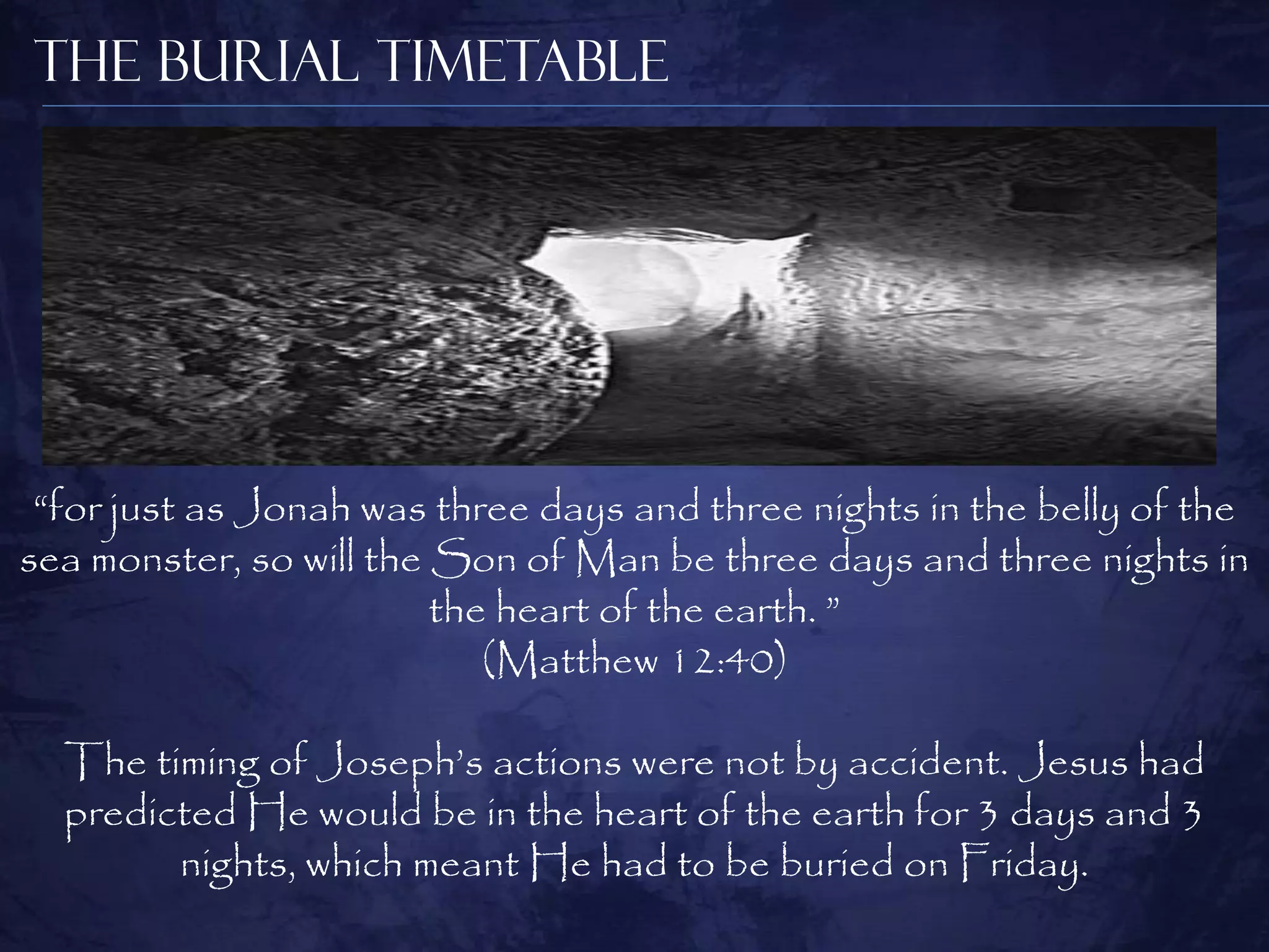 The Burial Timetable




 “for just as Jonah was three days and three nights in the belly of the
sea monster, so will the Son of Man be three days and three nights in
                         the heart of the earth. ”
                            (Matthew 12:40)

  The timing of Joseph‟s actions were not by accident. Jesus had
  predicted He would be in the heart of the earth for 3 days and 3
        nights, which meant He had to be buried on Friday.
 
