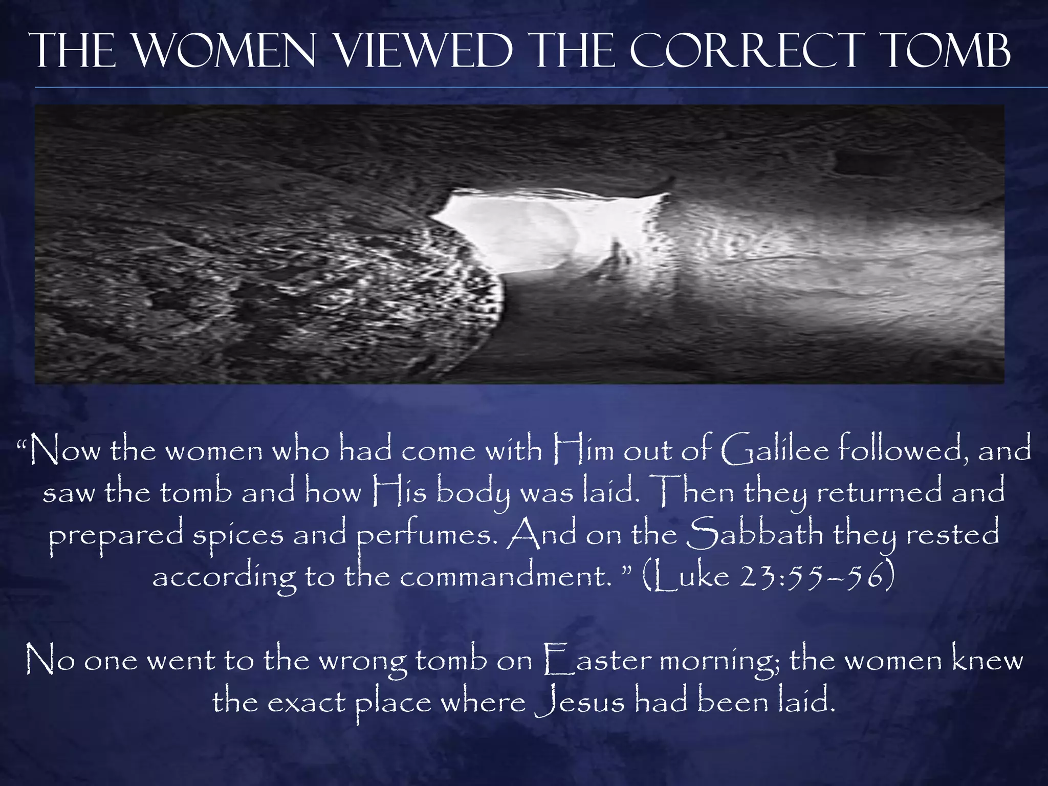 The Women Viewed the Correct Tomb




“Now the women who had come with Him out of Galilee followed, and
 saw the tomb and how His body was laid. Then they returned and
  prepared spices and perfumes. And on the Sabbath they rested
        according to the commandment. ” (Luke 23:55–56)

No one went to the wrong tomb on Easter morning; the women knew
           the exact place where Jesus had been laid.
 
