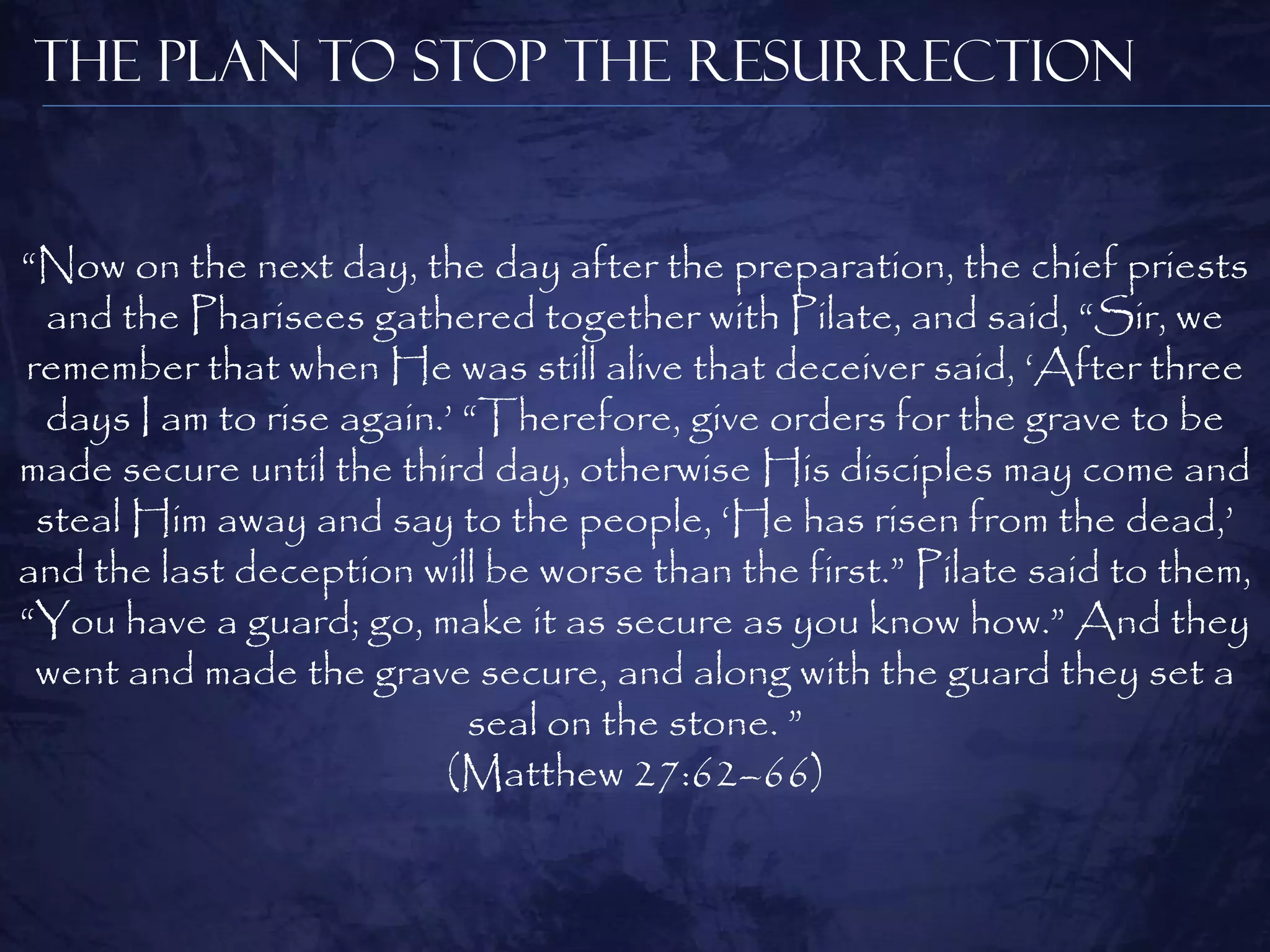 The Plan to Stop the Resurrection


“Now on the next day, the day after the preparation, the chief priests
  and the Pharisees gathered together with Pilate, and said, “Sir, we
remember that when He was still alive that deceiver said, „After three
  days I am to rise again.‟ “Therefore, give orders for the grave to be
made secure until the third day, otherwise His disciples may come and
 steal Him away and say to the people, „He has risen from the dead,‟
and the last deception will be worse than the first.” Pilate said to them,
“You have a guard; go, make it as secure as you know how.” And they
 went and made the grave secure, and along with the guard they set a
                            seal on the stone. ”
                          (Matthew 27:62–66)
 