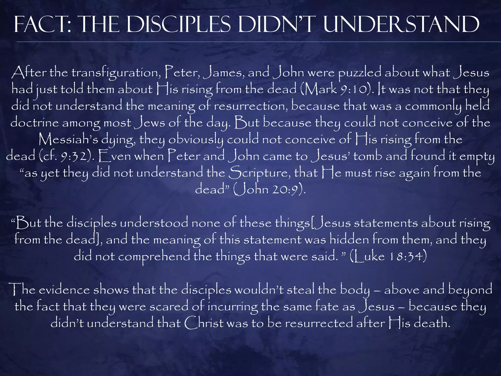 Fact: The Disciples Didn’t Understand
 After the transfiguration, Peter, James, and John were puzzled about what Jesus
 had just told them about His rising from the dead (Mark 9:10). It was not that they
 did not understand the meaning of resurrection, because that was a commonly held
 doctrine among most Jews of the day. But because they could not conceive of the
      Messiah‟s dying, they obviously could not conceive of His rising from the
dead (cf. 9:32). Even when Peter and John came to Jesus‟ tomb and found it empty
  “as yet they did not understand the Scripture, that He must rise again from the
                                 dead” (John 20:9).

“But the disciples understood none of these things[Jesus statements about rising
 from the dead], and the meaning of this statement was hidden from them, and they
           did not comprehend the things that were said. ” (Luke 18:34)

The evidence shows that the disciples wouldn‟t steal the body – above and beyond
the fact that they were scared of incurring the same fate as Jesus – because they
      didn‟t understand that Christ was to be resurrected after His death.
 
