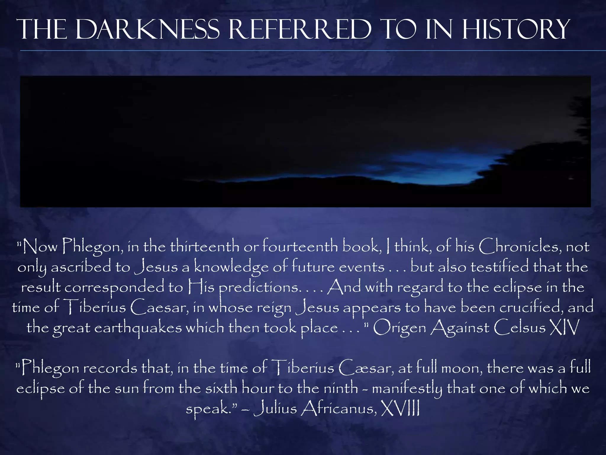 The Darkness Referred to in History




 "Now Phlegon, in the thirteenth or fourteenth book, I think, of his Chronicles, not
 only ascribed to Jesus a knowledge of future events . . . but also testified that the
  result corresponded to His predictions. . . . And with regard to the eclipse in the
time of Tiberius Caesar, in whose reign Jesus appears to have been crucified, and
   the great earthquakes which then took place . . . " Origen Against Celsus XIV

"Phlegon records that, in the time of Tiberius Cæsar, at full moon, there was a full
eclipse of the sun from the sixth hour to the ninth - manifestly that one of which we
                         speak.” – Julius Africanus, XVIII
 