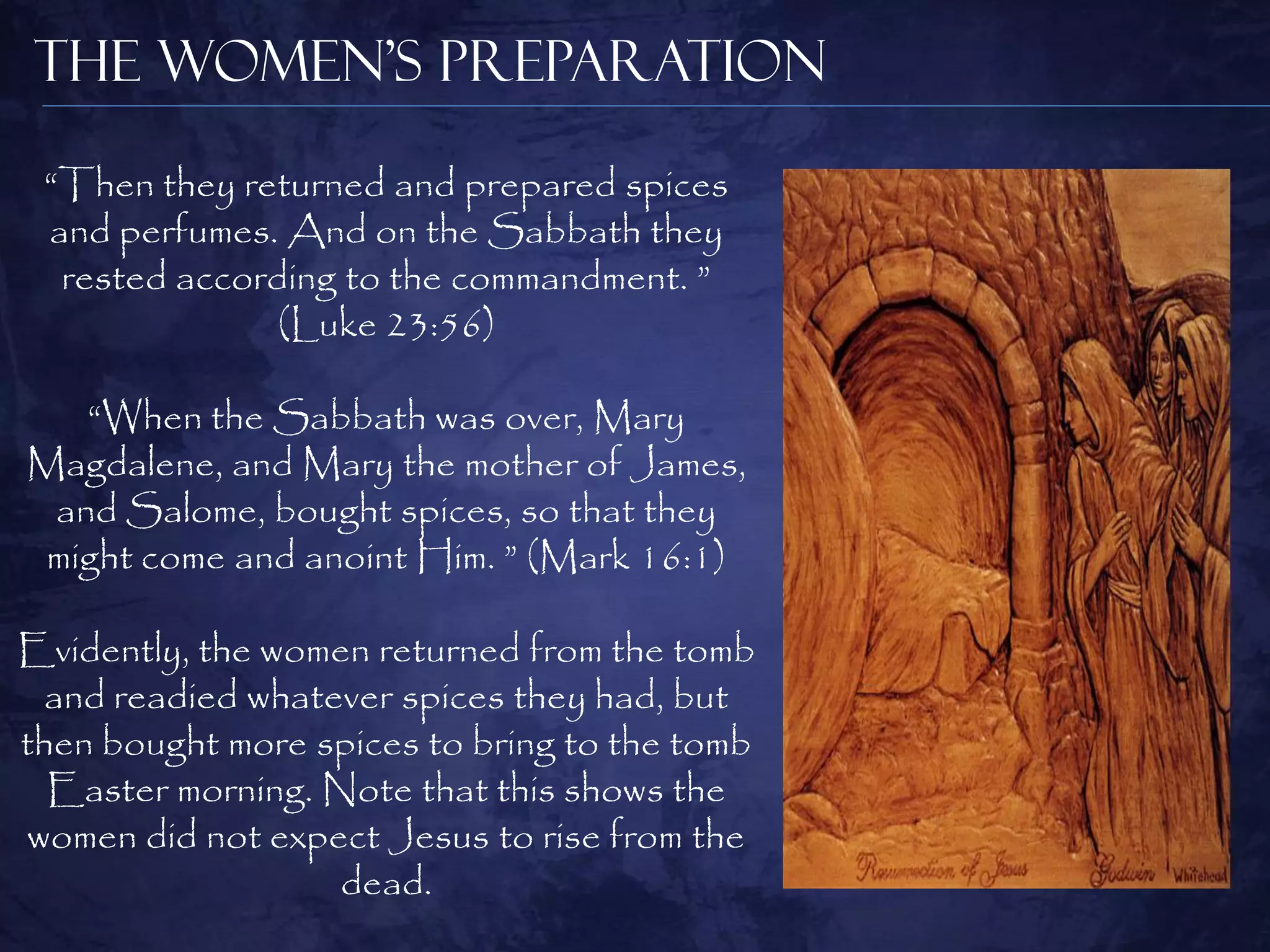 The Women’s Preparation

 “Then they returned and prepared spices
 and perfumes. And on the Sabbath they
  rested according to the commandment. ”
               (Luke 23:56)

   “When the Sabbath was over, Mary
Magdalene, and Mary the mother of James,
 and Salome, bought spices, so that they
 might come and anoint Him. ” (Mark 16:1)

Evidently, the women returned from the tomb
  and readied whatever spices they had, but
then bought more spices to bring to the tomb
  Easter morning. Note that this shows the
women did not expect Jesus to rise from the
                   dead.
 