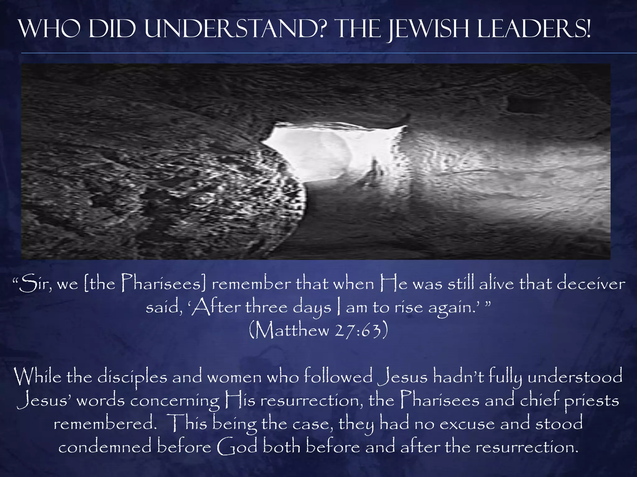 Who Did Understand? The Jewish Leaders!




“Sir, we [the Pharisees] remember that when He was still alive that deceiver
                said, „After three days I am to rise again.‟ ”
                              (Matthew 27:63)

While the disciples and women who followed Jesus hadn‟t fully understood
Jesus‟ words concerning His resurrection, the Pharisees and chief priests
    remembered. This being the case, they had no excuse and stood
     condemned before God both before and after the resurrection.
 