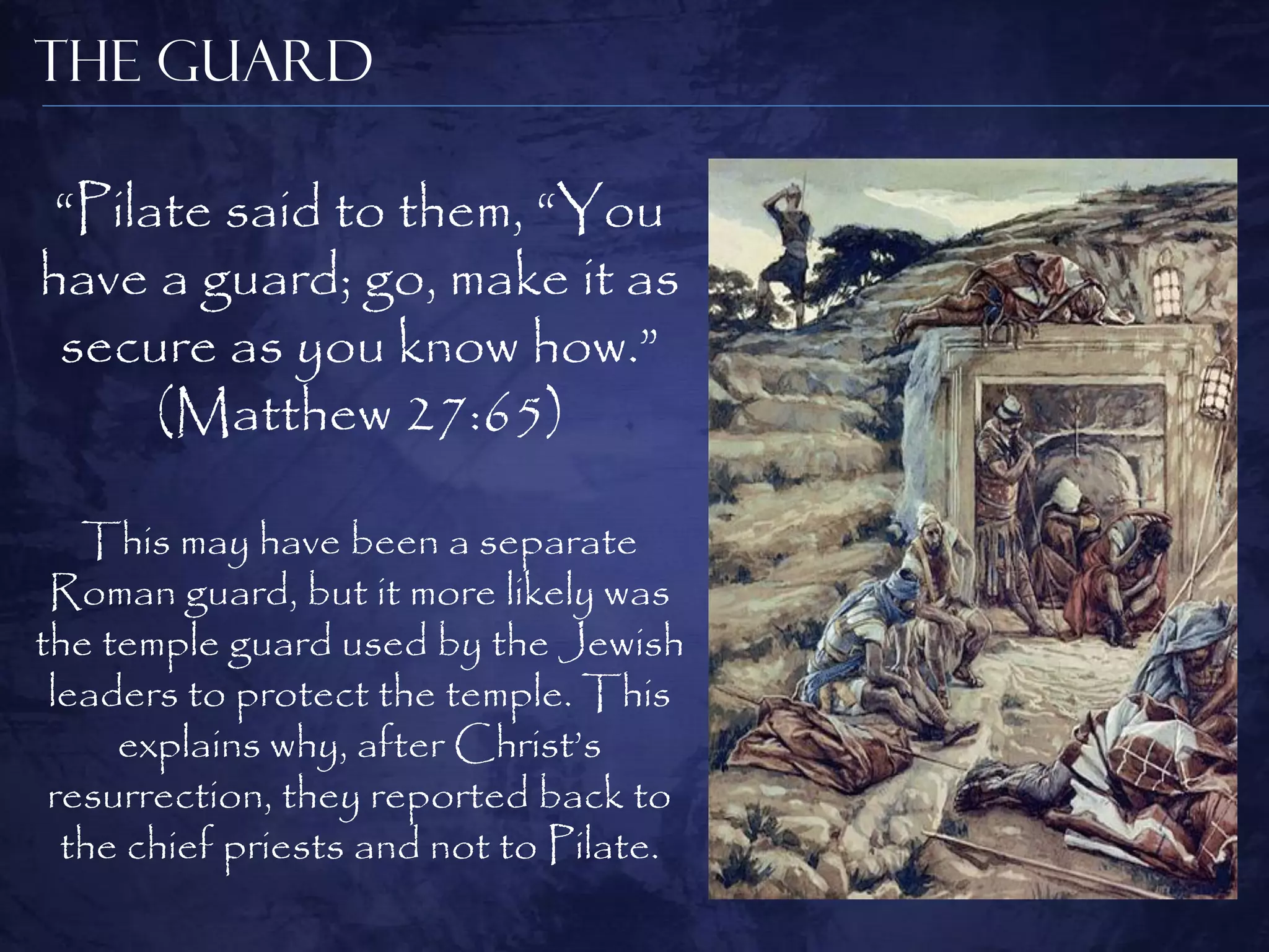 The Guard

 “Pilate said to them, “You
have a guard; go, make it as
 secure as you know how.”
      (Matthew 27:65)

   This may have been a separate
 Roman guard, but it more likely was
the temple guard used by the Jewish
 leaders to protect the temple. This
     explains why, after Christ‟s
 resurrection, they reported back to
  the chief priests and not to Pilate.
 