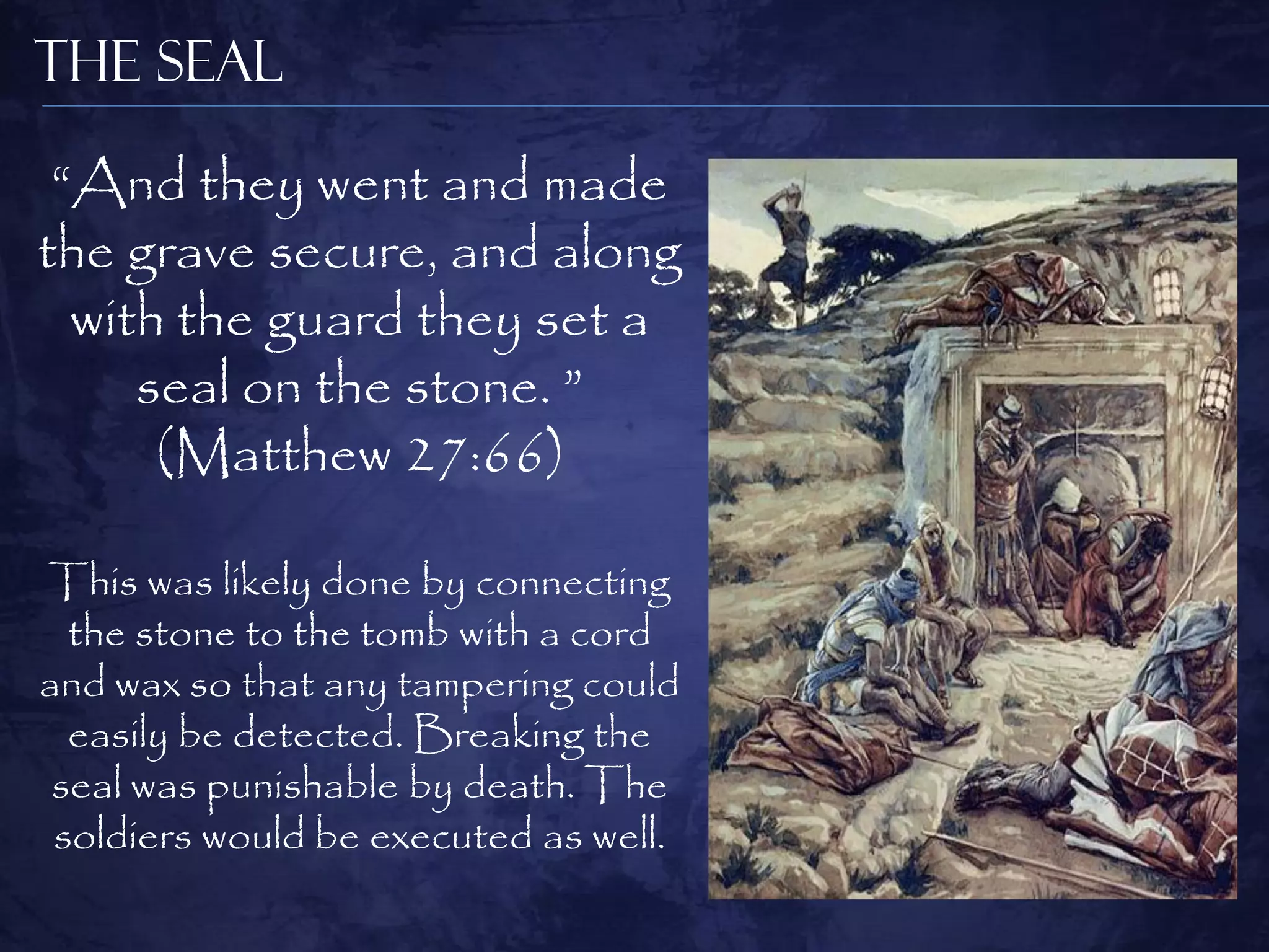 The Seal

 “And they went and made
the grave secure, and along
  with the guard they set a
     seal on the stone. ”
      (Matthew 27:66)

This was likely done by connecting
  the stone to the tomb with a cord
and wax so that any tampering could
  easily be detected. Breaking the
 seal was punishable by death. The
 soldiers would be executed as well.
 