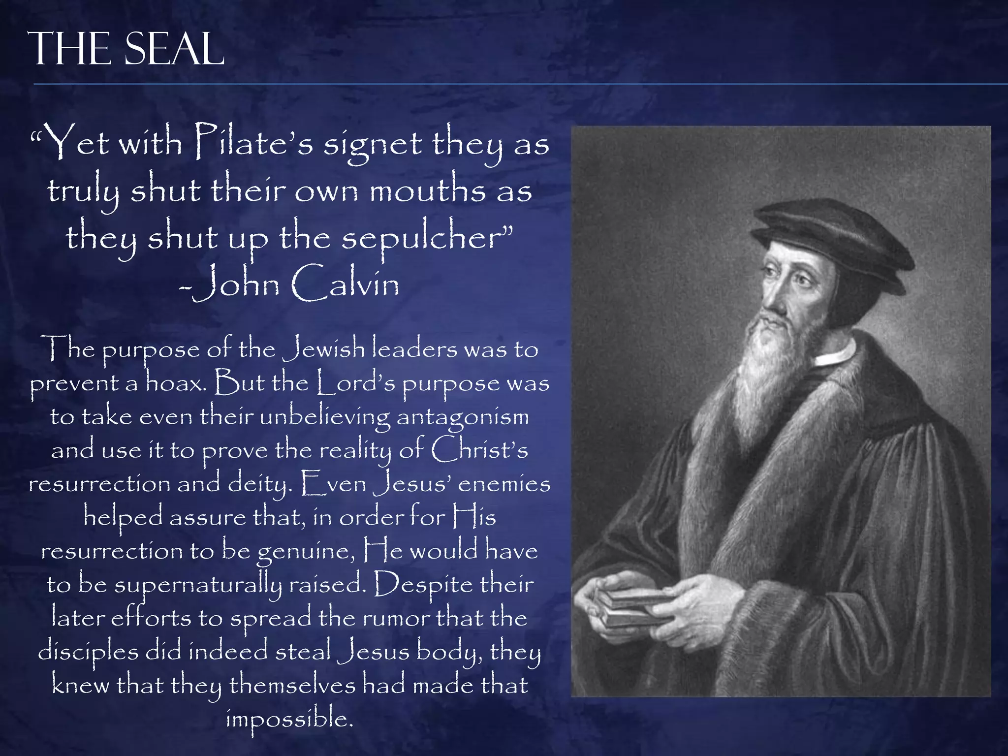 The Seal

“Yet with Pilate‟s signet they as
 truly shut their own mouths as
  they shut up the sepulcher”
          -John Calvin
 The purpose of the Jewish leaders was to
prevent a hoax. But the Lord‟s purpose was
  to take even their unbelieving antagonism
  and use it to prove the reality of Christ‟s
resurrection and deity. Even Jesus‟ enemies
      helped assure that, in order for His
 resurrection to be genuine, He would have
  to be supernaturally raised. Despite their
   later efforts to spread the rumor that the
 disciples did indeed steal Jesus body, they
   knew that they themselves had made that
                   impossible.
 