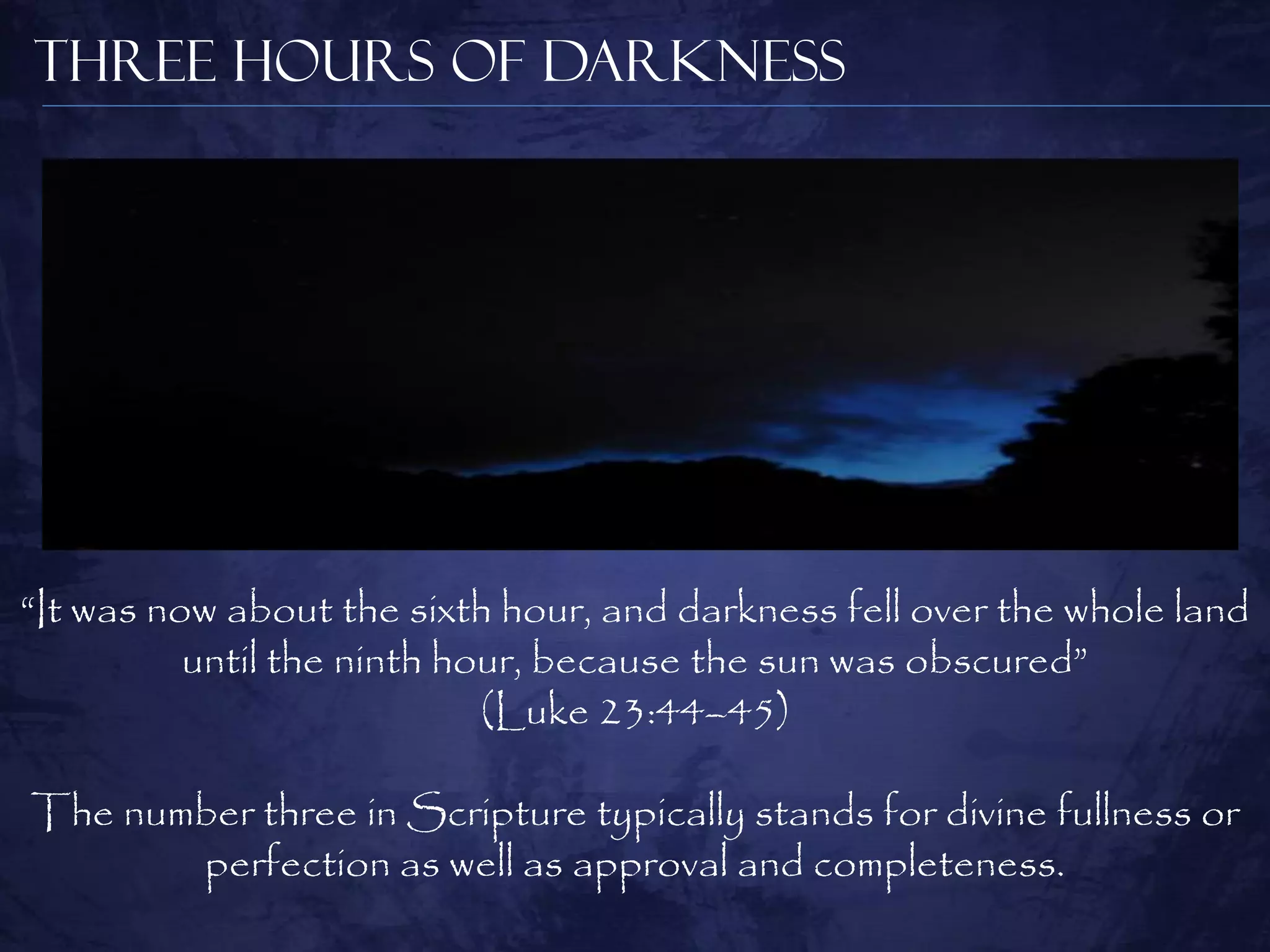 Three Hours of Darkness




“It was now about the sixth hour, and darkness fell over the whole land
          until the ninth hour, because the sun was obscured”
                            (Luke 23:44–45)

The number three in Scripture typically stands for divine fullness or
       perfection as well as approval and completeness.
 