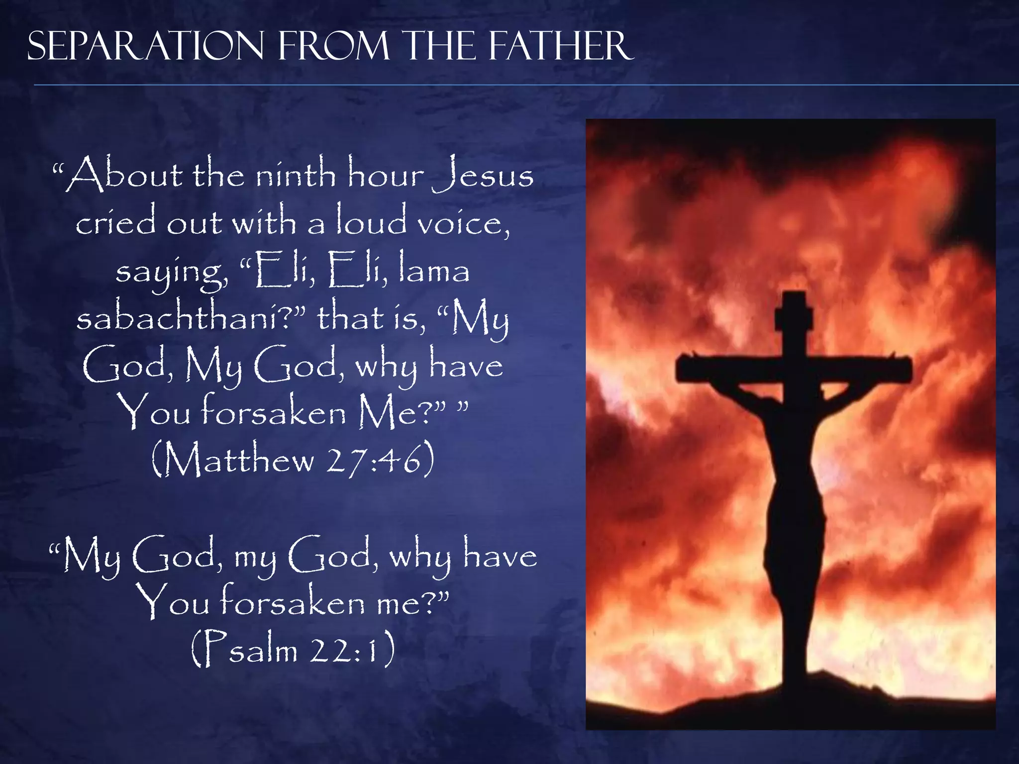 Separation from the Father


 “About the ninth hour Jesus
  cried out with a loud voice,
     saying, “Eli, Eli, lama
  sabachthani?” that is, “My
  God, My God, why have
     You forsaken Me?” ”
       (Matthew 27:46)

“My God, my God, why have
    You forsaken me?”
      (Psalm 22:1)
 