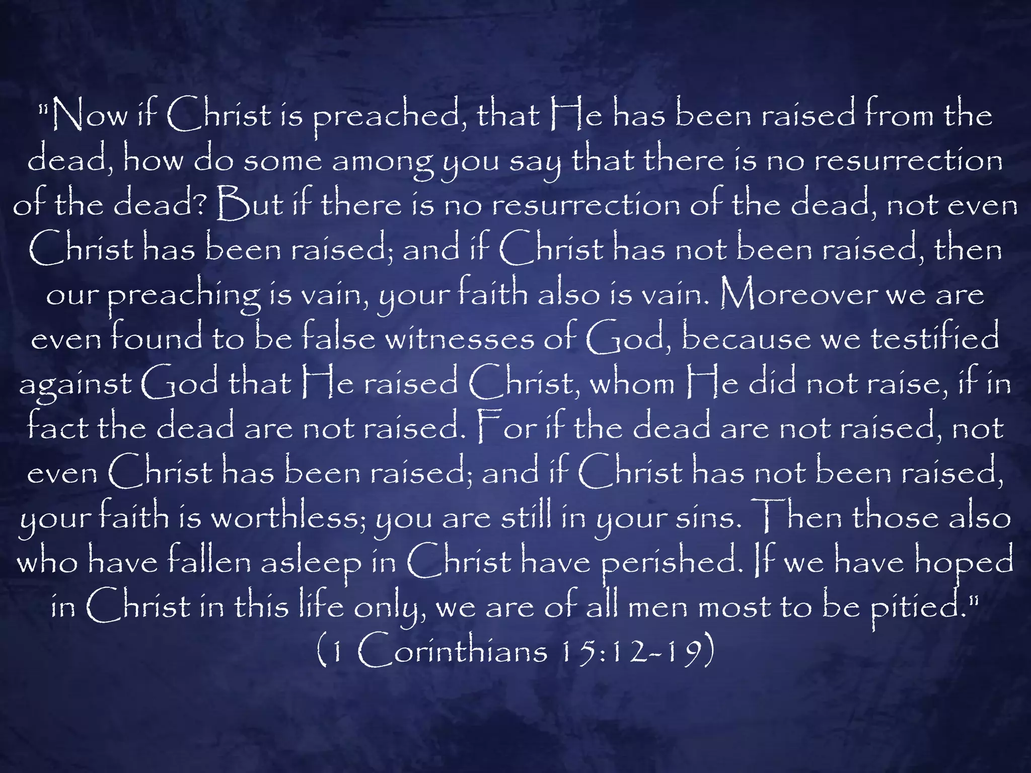 "Now if Christ is preached, that He has been raised from the
 dead, how do some among you say that there is no resurrection
of the dead? But if there is no resurrection of the dead, not even
 Christ has been raised; and if Christ has not been raised, then
   our preaching is vain, your faith also is vain. Moreover we are
 even found to be false witnesses of God, because we testified
against God that He raised Christ, whom He did not raise, if in
 fact the dead are not raised. For if the dead are not raised, not
 even Christ has been raised; and if Christ has not been raised,
your faith is worthless; you are still in your sins. Then those also
who have fallen asleep in Christ have perished. If we have hoped
   in Christ in this life only, we are of all men most to be pitied."
                       (1 Corinthians 15:12-19)
 