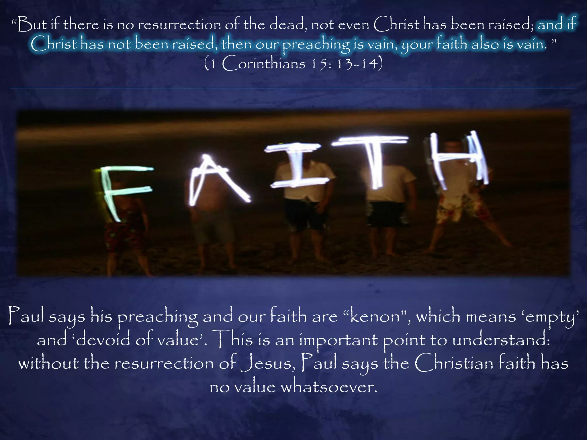 ―But if there is no resurrection of the dead, not even Christ has been raised; and if
  Christ has not been raised, then our preaching is vain, your faith also is vain. ‖
                              (1 Corinthians 15: 13-14)




Paul says his preaching and our faith are ―kenon‖, which means ‗empty‘
   and ‗devoid of value‘. This is an important point to understand:
 without the resurrection of Jesus, Paul says the Christian faith has
                         no value whatsoever.
 