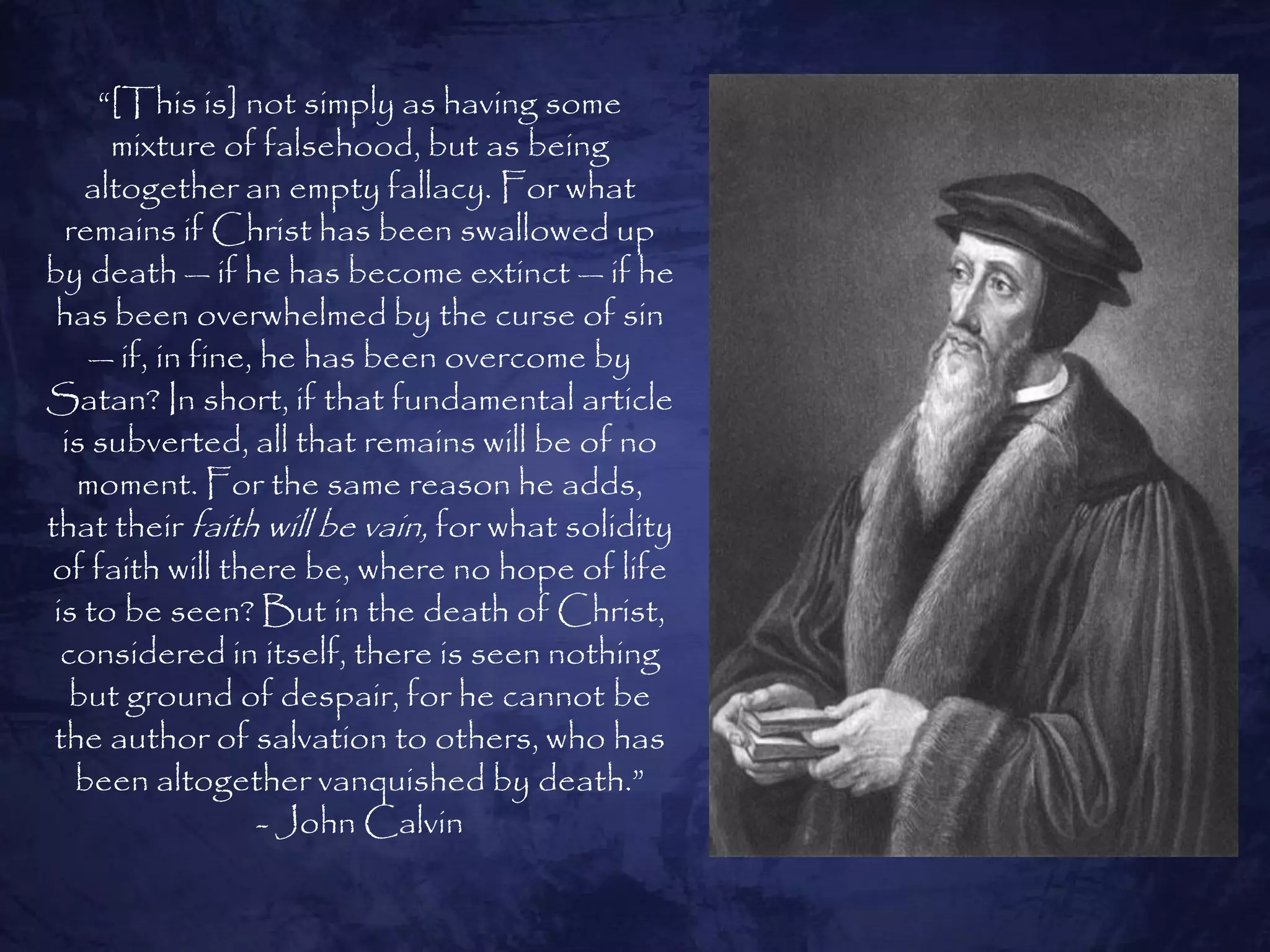 ―[This is] not simply as having some
      mixture of falsehood, but as being
    altogether an empty fallacy. For what
  remains if Christ has been swallowed up
by death — if he has become extinct — if he
 has been overwhelmed by the curse of sin
    — if, in fine, he has been overcome by
Satan? In short, if that fundamental article
  is subverted, all that remains will be of no
   moment. For the same reason he adds,
that their faith will be vain, for what solidity
of faith will there be, where no hope of life
 is to be seen? But in the death of Christ,
  considered in itself, there is seen nothing
   but ground of despair, for he cannot be
 the author of salvation to others, who has
   been altogether vanquished by death.‖
                   - John Calvin
 