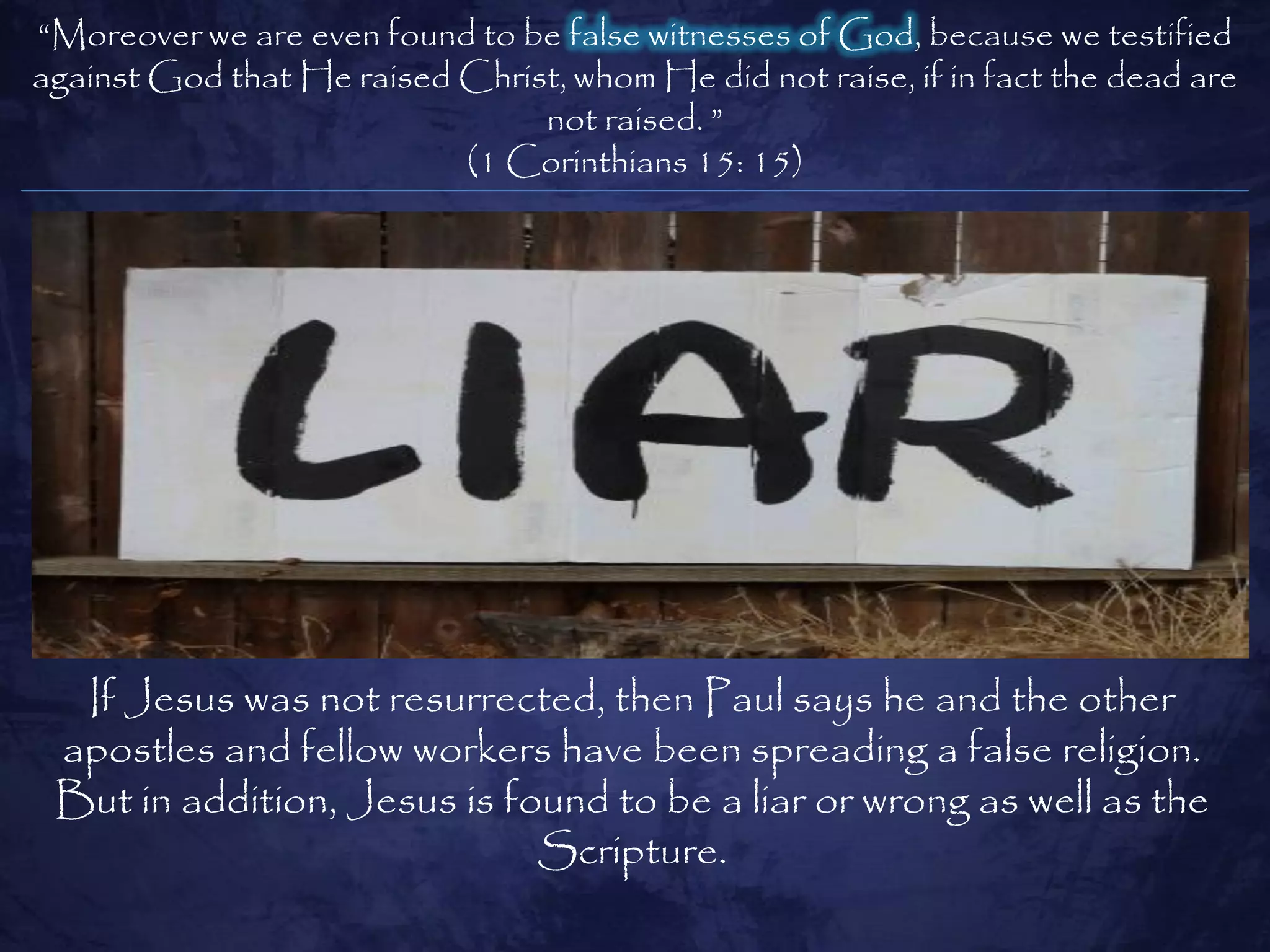 ―Moreover we are even found to be false witnesses of God, because we testified
against God that He raised Christ, whom He did not raise, if in fact the dead are
                                not raised. ‖
                           (1 Corinthians 15: 15)




  If Jesus was not resurrected, then Paul says he and the other
 apostles and fellow workers have been spreading a false religion.
 But in addition, Jesus is found to be a liar or wrong as well as the
                             Scripture.
 