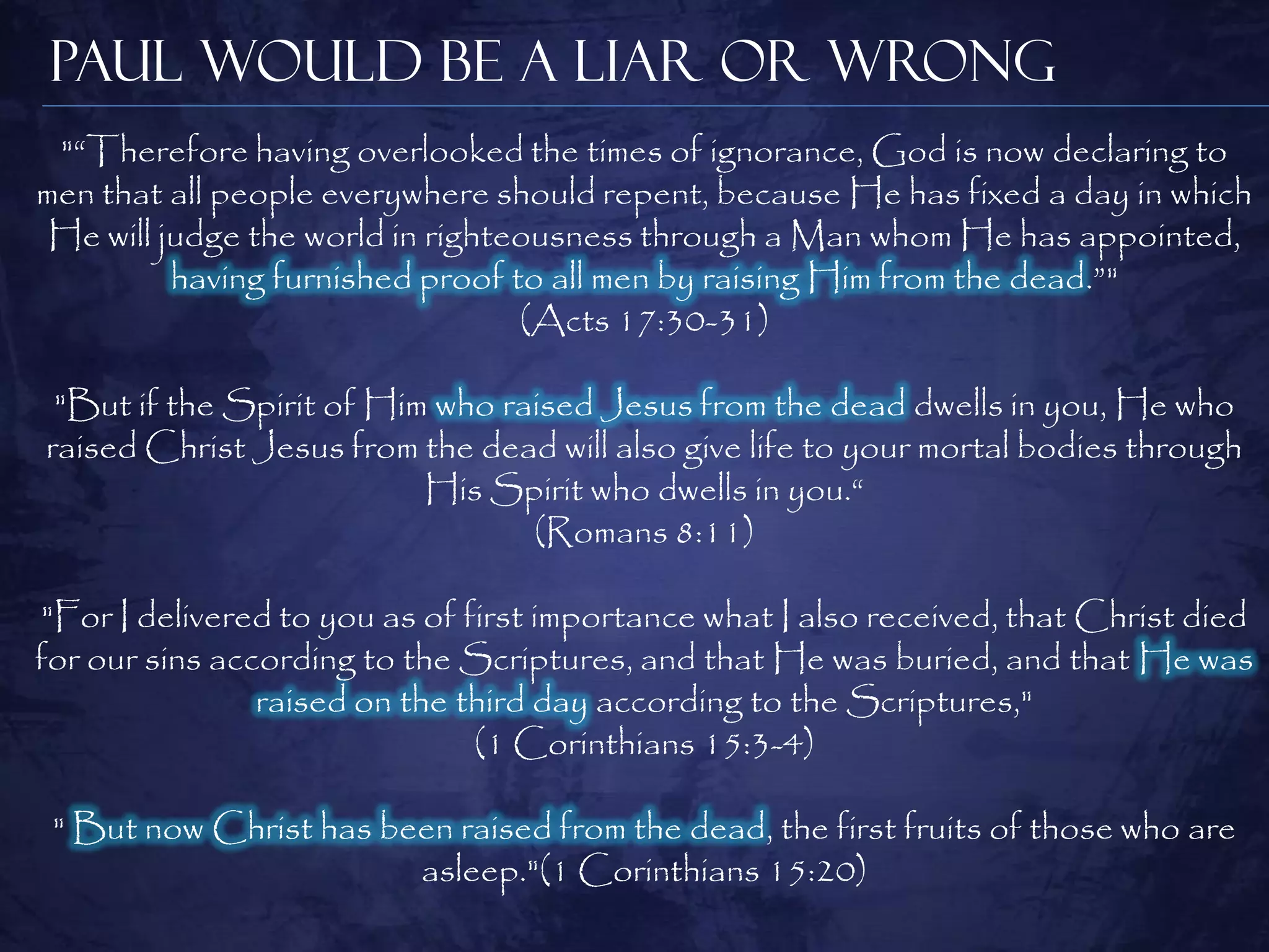 Paul Would be a Liar or Wrong
 "―Therefore having overlooked the times of ignorance, God is now declaring to
men that all people everywhere should repent, because He has fixed a day in which
 He will judge the world in righteousness through a Man whom He has appointed,
          having furnished proof to all men by raising Him from the dead.‖"
                                  (Acts 17:30-31)

 "But if the Spirit of Him who raised Jesus from the dead dwells in you, He who
raised Christ Jesus from the dead will also give life to your mortal bodies through
                          His Spirit who dwells in you.―
                                 (Romans 8:11)

"For I delivered to you as of first importance what I also received, that Christ died
for our sins according to the Scriptures, and that He was buried, and that He was
                raised on the third day according to the Scriptures,"
                               (1 Corinthians 15:3-4)

 " But now Christ has been raised from the dead, the first fruits of those who are
                        asleep."(1 Corinthians 15:20)
 