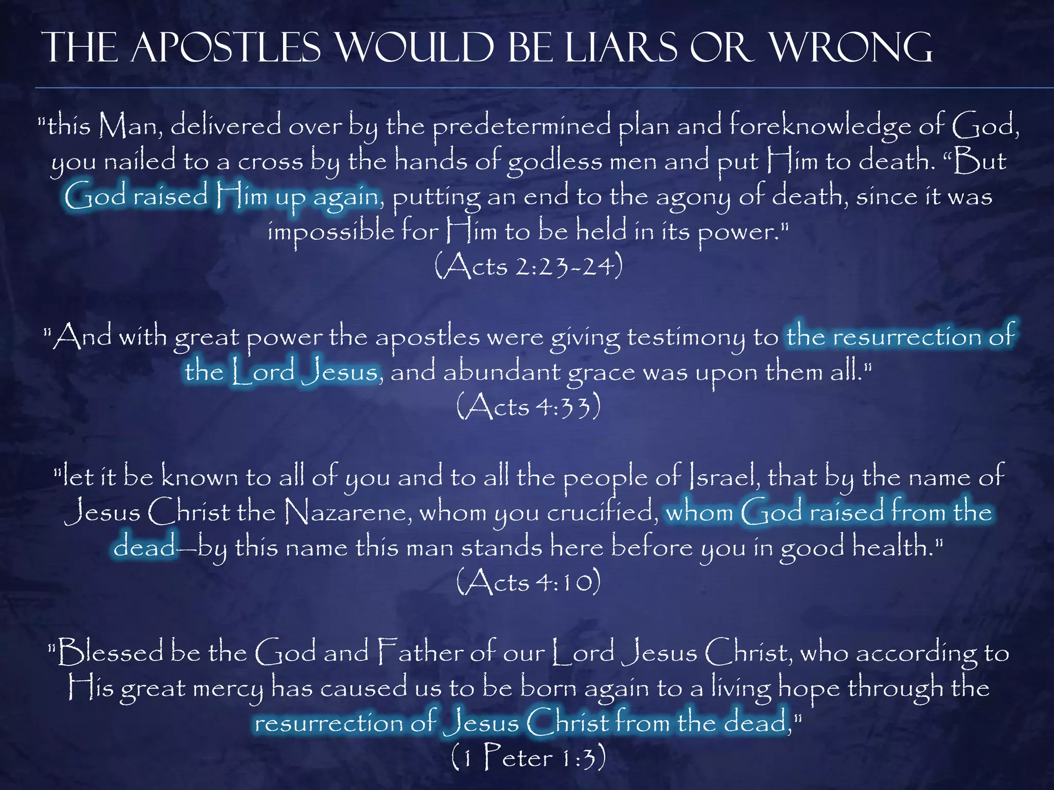 The Apostles Would be Liars or Wrong
"this Man, delivered over by the predetermined plan and foreknowledge of God,
 you nailed to a cross by the hands of godless men and put Him to death. ―But
  God raised Him up again, putting an end to the agony of death, since it was
                   impossible for Him to be held in its power."
                                 (Acts 2:23-24)

"And with great power the apostles were giving testimony to the resurrection of
           the Lord Jesus, and abundant grace was upon them all."
                                (Acts 4:33)

 "let it be known to all of you and to all the people of Israel, that by the name of
  Jesus Christ the Nazarene, whom you crucified, whom God raised from the
        dead—by this name this man stands here before you in good health."
                                     (Acts 4:10)

"Blessed be the God and Father of our Lord Jesus Christ, who according to
 His great mercy has caused us to be born again to a living hope through the
                resurrection of Jesus Christ from the dead,"
                                (1 Peter 1:3)
 