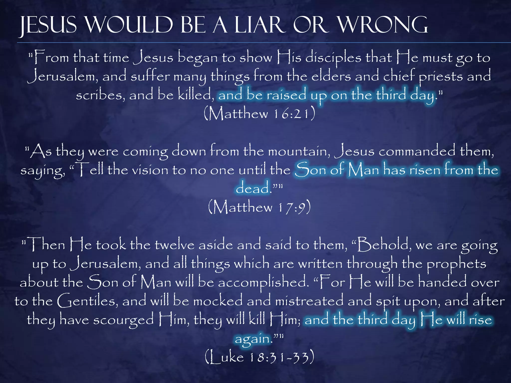 Jesus Would be a Liar or Wrong
  "From that time Jesus began to show His disciples that He must go to
  Jerusalem, and suffer many things from the elders and chief priests and
         scribes, and be killed, and be raised up on the third day."
                              (Matthew 16:21)

 "As they were coming down from the mountain, Jesus commanded them,
saying, ―Tell the vision to no one until the Son of Man has risen from the
                                  dead.‖"
                              (Matthew 17:9)

 "Then He took the twelve aside and said to them, ―Behold, we are going
   up to Jerusalem, and all things which are written through the prophets
 about the Son of Man will be accomplished. ―For He will be handed over
to the Gentiles, and will be mocked and mistreated and spit upon, and after
  they have scourged Him, they will kill Him; and the third day He will rise
                                   again.‖"
                              (Luke 18:31-33)
 