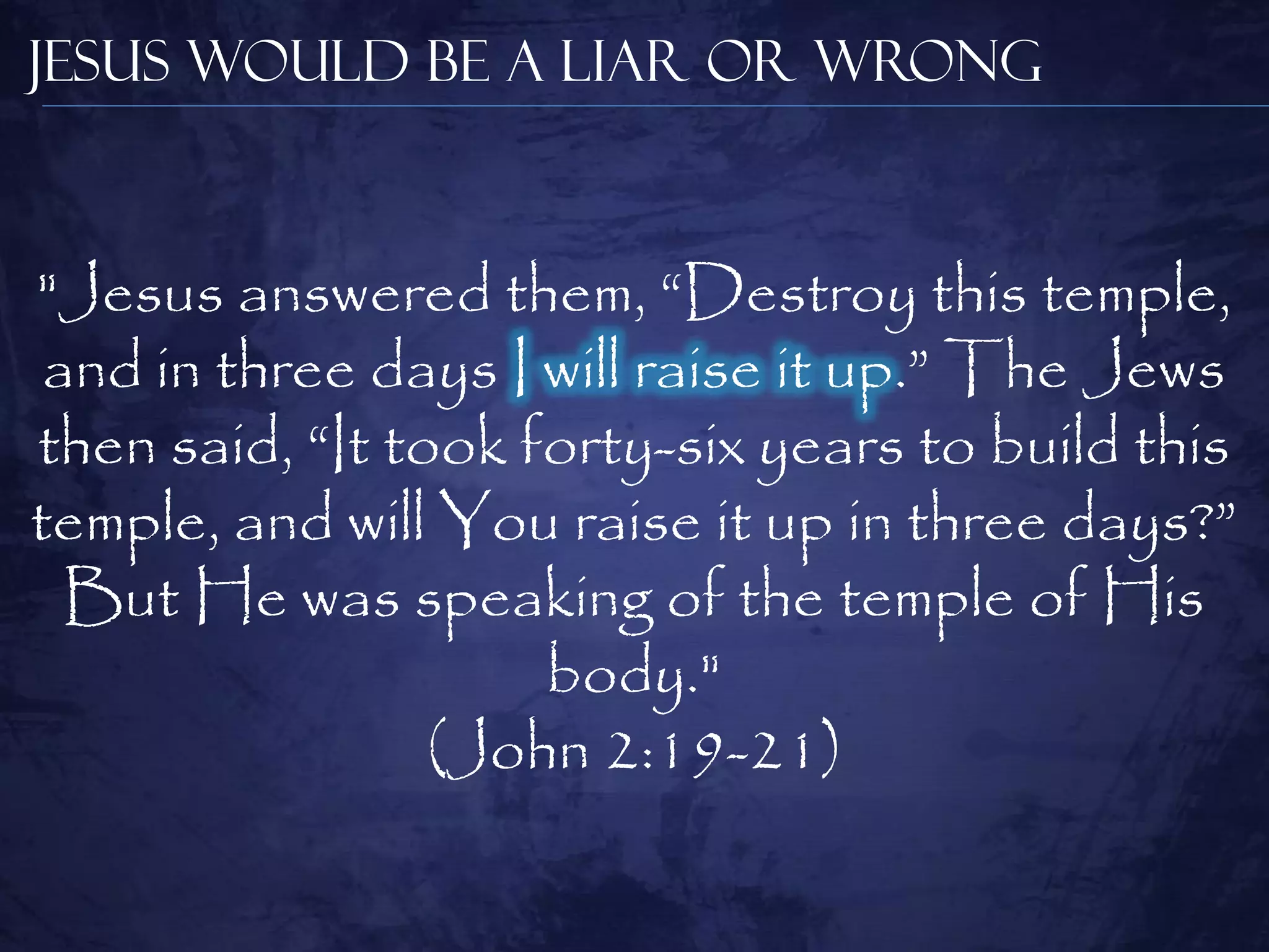 Jesus Would be a Liar or Wrong



"Jesus answered them, ―Destroy this temple,
 and in three days I will raise it up.‖ The Jews
then said, ―It took forty-six years to build this
temple, and will You raise it up in three days?‖
  But He was speaking of the temple of His
                     body."
                 (John 2:19-21)
 