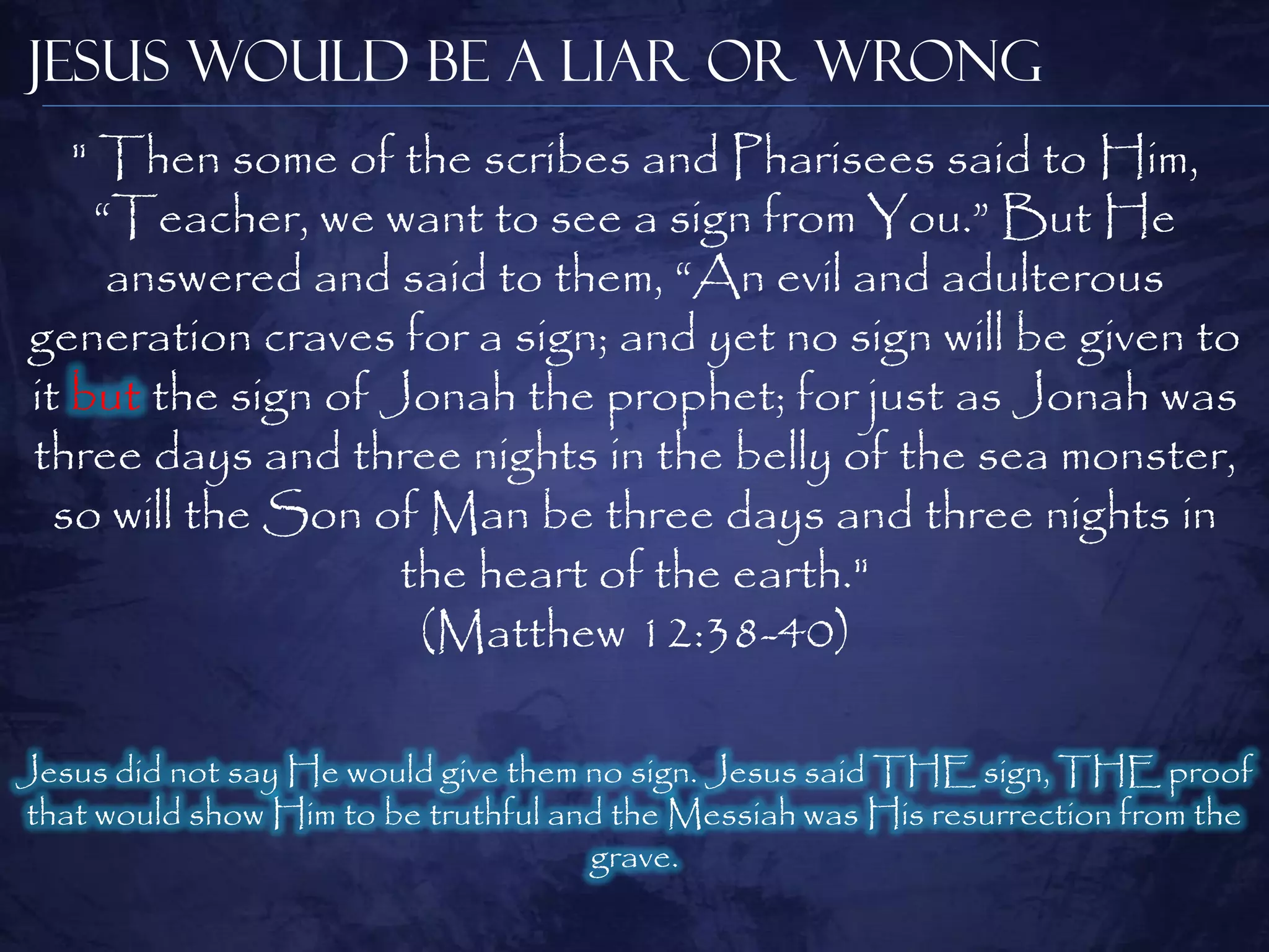 Jesus Would be a Liar or Wrong
   " Then some of the scribes and Pharisees said to Him,
     ―Teacher, we want to see a sign from You.‖ But He
      answered and said to them, ―An evil and adulterous
generation craves for a sign; and yet no sign will be given to
it but the sign of Jonah the prophet; for just as Jonah was
three days and three nights in the belly of the sea monster,
  so will the Son of Man be three days and three nights in
                    the heart of the earth."
                     (Matthew 12:38-40)

Jesus did not say He would give them no sign. Jesus said THE sign, THE proof
that would show Him to be truthful and the Messiah was His resurrection from the
                                     grave.
 
