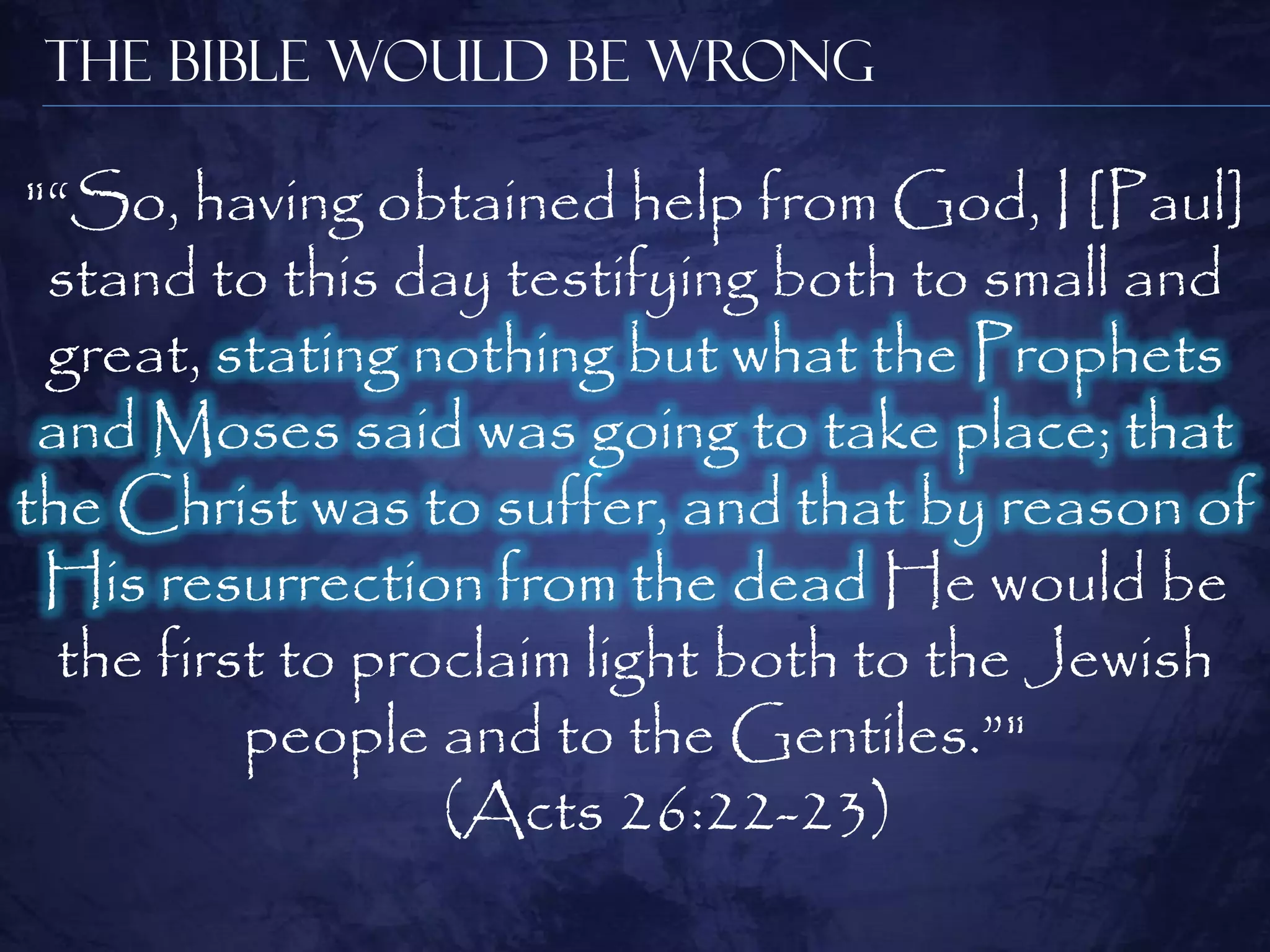 The Bible Would be Wrong

"―So, having obtained help from God, I [Paul]
 stand to this day testifying both to small and
 great, stating nothing but what the Prophets
 and Moses said was going to take place; that
the Christ was to suffer, and that by reason of
 His resurrection from the dead He would be
  the first to proclaim light both to the Jewish
          people and to the Gentiles.‖"
                  (Acts 26:22-23)
 