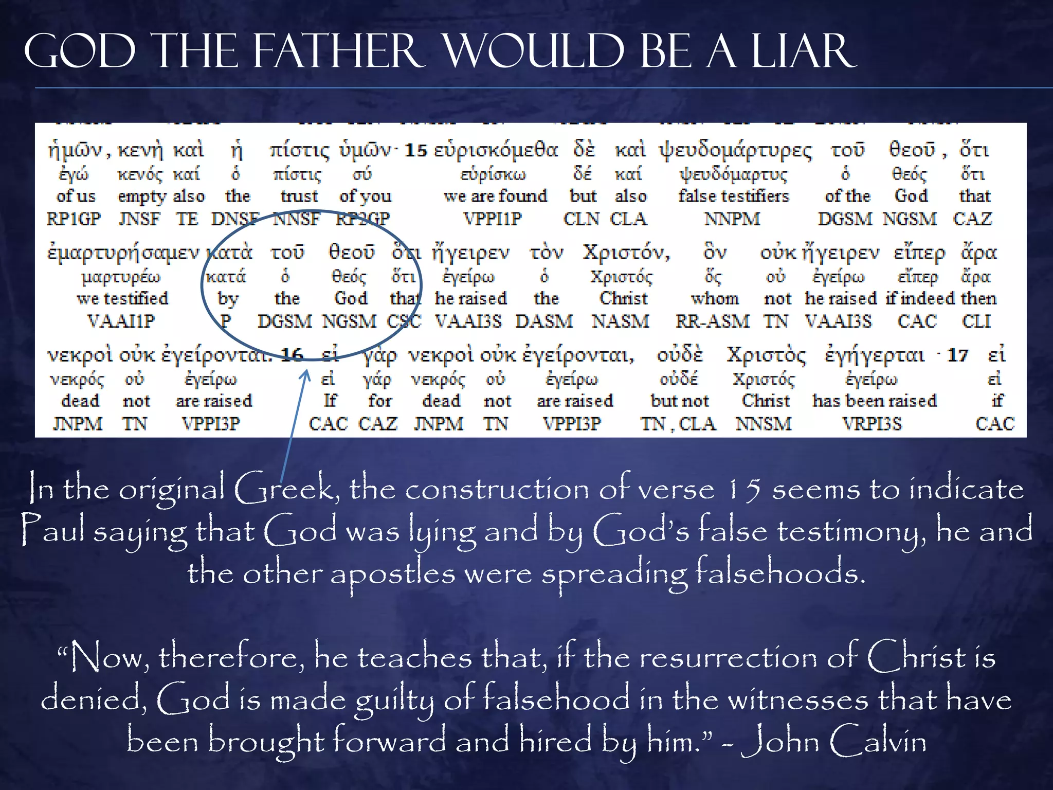 God the Father Would be a Liar




In the original Greek, the construction of verse 15 seems to indicate
Paul saying that God was lying and by God‘s false testimony, he and
            the other apostles were spreading falsehoods.

  ―Now, therefore, he teaches that, if the resurrection of Christ is
 denied, God is made guilty of falsehood in the witnesses that have
      been brought forward and hired by him.‖ - John Calvin
 
