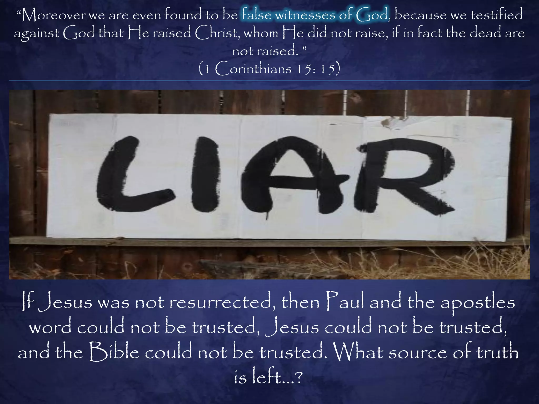 ―Moreover we are even found to be false witnesses of God, because we testified
against God that He raised Christ, whom He did not raise, if in fact the dead are
                                not raised. ‖
                           (1 Corinthians 15: 15)




If Jesus was not resurrected, then Paul and the apostles
 word could not be trusted, Jesus could not be trusted,
and the Bible could not be trusted. What source of truth
                        is left…?
 
