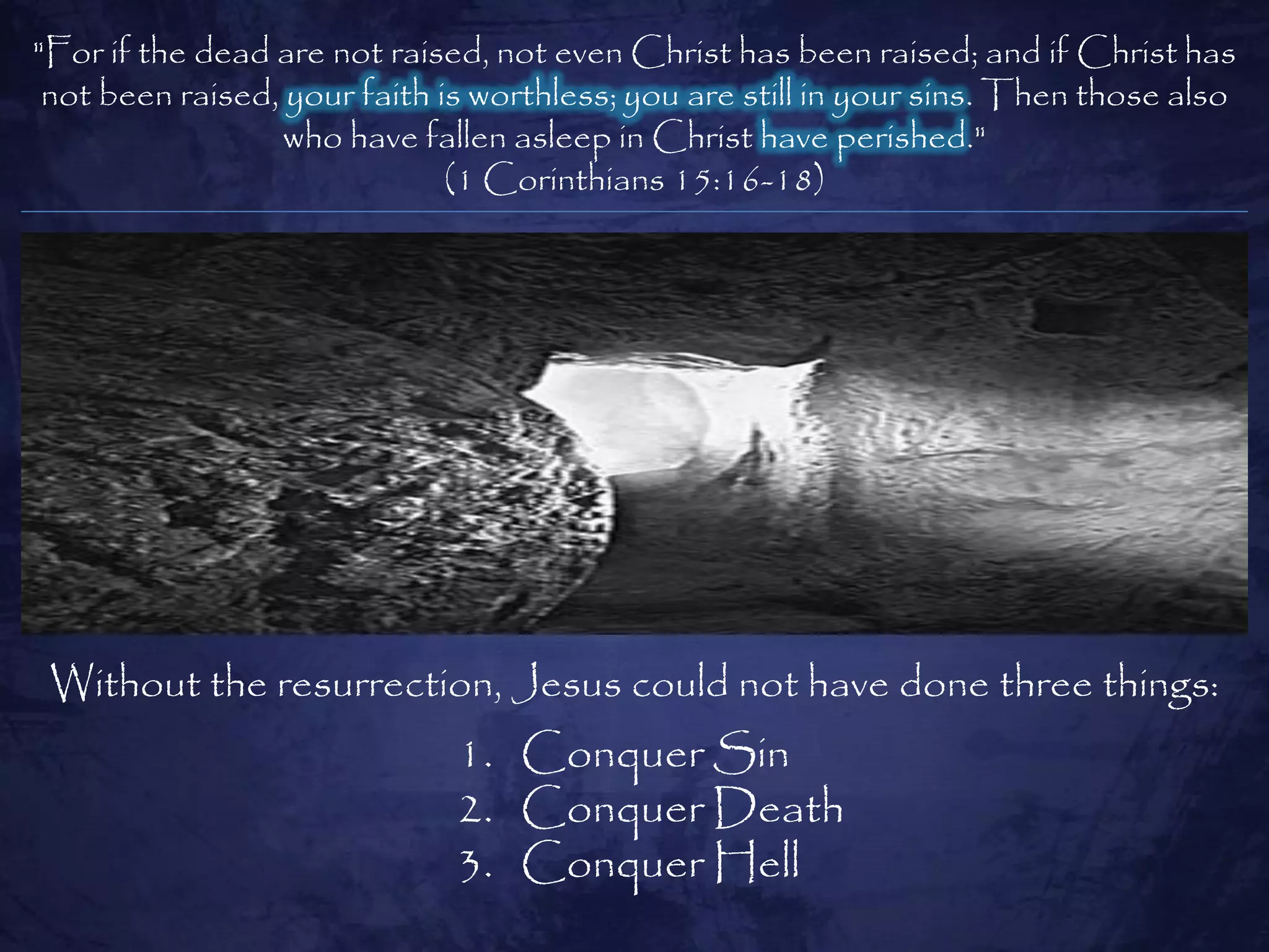 "For if the dead are not raised, not even Christ has been raised; and if Christ has
 not been raised, your faith is worthless; you are still in your sins. Then those also
                  who have fallen asleep in Christ have perished."
                              (1 Corinthians 15:16-18)




 Without the resurrection, Jesus could not have done three things:
                              1. Conquer Sin
                              2. Conquer Death
                              3. Conquer Hell
 