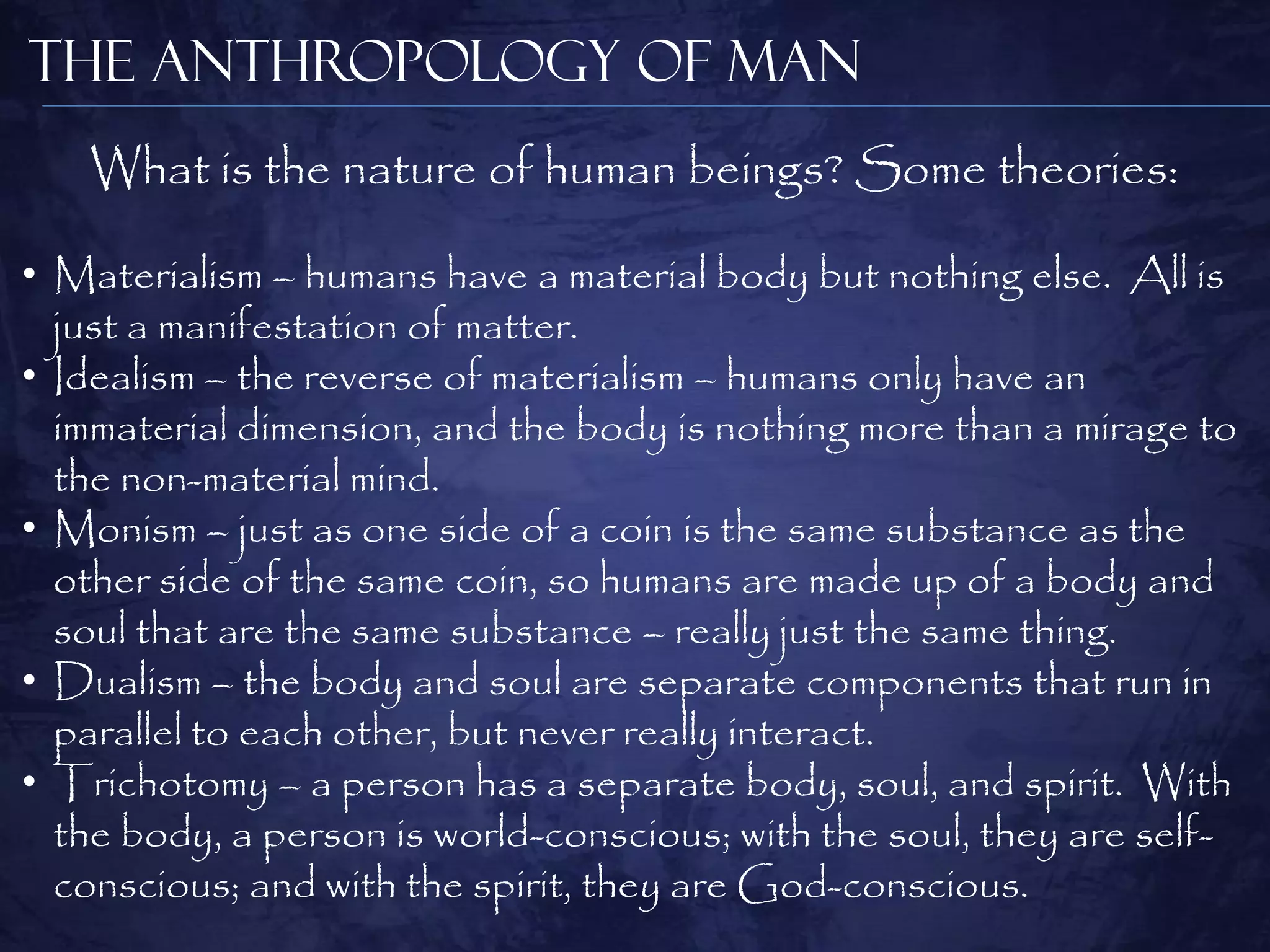 The Anthropology of Man
   What is the nature of human beings? Some theories:

• Materialism – humans have a material body but nothing else. All is
  just a manifestation of matter.
• Idealism – the reverse of materialism – humans only have an
  immaterial dimension, and the body is nothing more than a mirage to
  the non-material mind.
• Monism – just as one side of a coin is the same substance as the
  other side of the same coin, so humans are made up of a body and
  soul that are the same substance – really just the same thing.
• Dualism – the body and soul are separate components that run in
  parallel to each other, but never really interact.
• Trichotomy – a person has a separate body, soul, and spirit. With
  the body, a person is world-conscious; with the soul, they are self-
  conscious; and with the spirit, they are God-conscious.
 