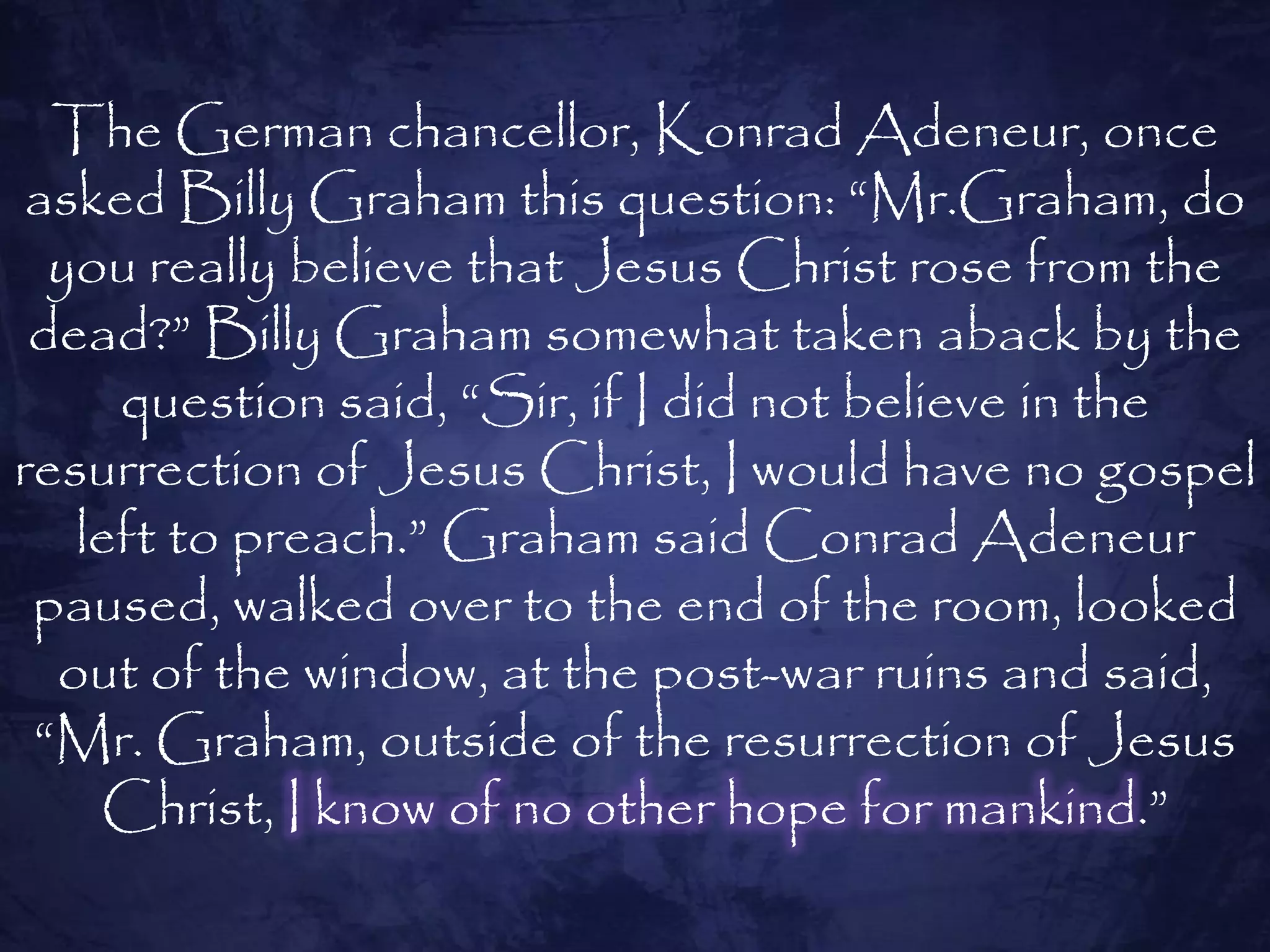 The German chancellor, Konrad Adeneur, once
 asked Billy Graham this question: ―Mr.Graham, do
  you really believe that Jesus Christ rose from the
 dead?‖ Billy Graham somewhat taken aback by the
     question said, ―Sir, if I did not believe in the
resurrection of Jesus Christ, I would have no gospel
   left to preach.‖ Graham said Conrad Adeneur
 paused, walked over to the end of the room, looked
  out of the window, at the post-war ruins and said,
 ―Mr. Graham, outside of the resurrection of Jesus
    Christ, I know of no other hope for mankind.‖
 