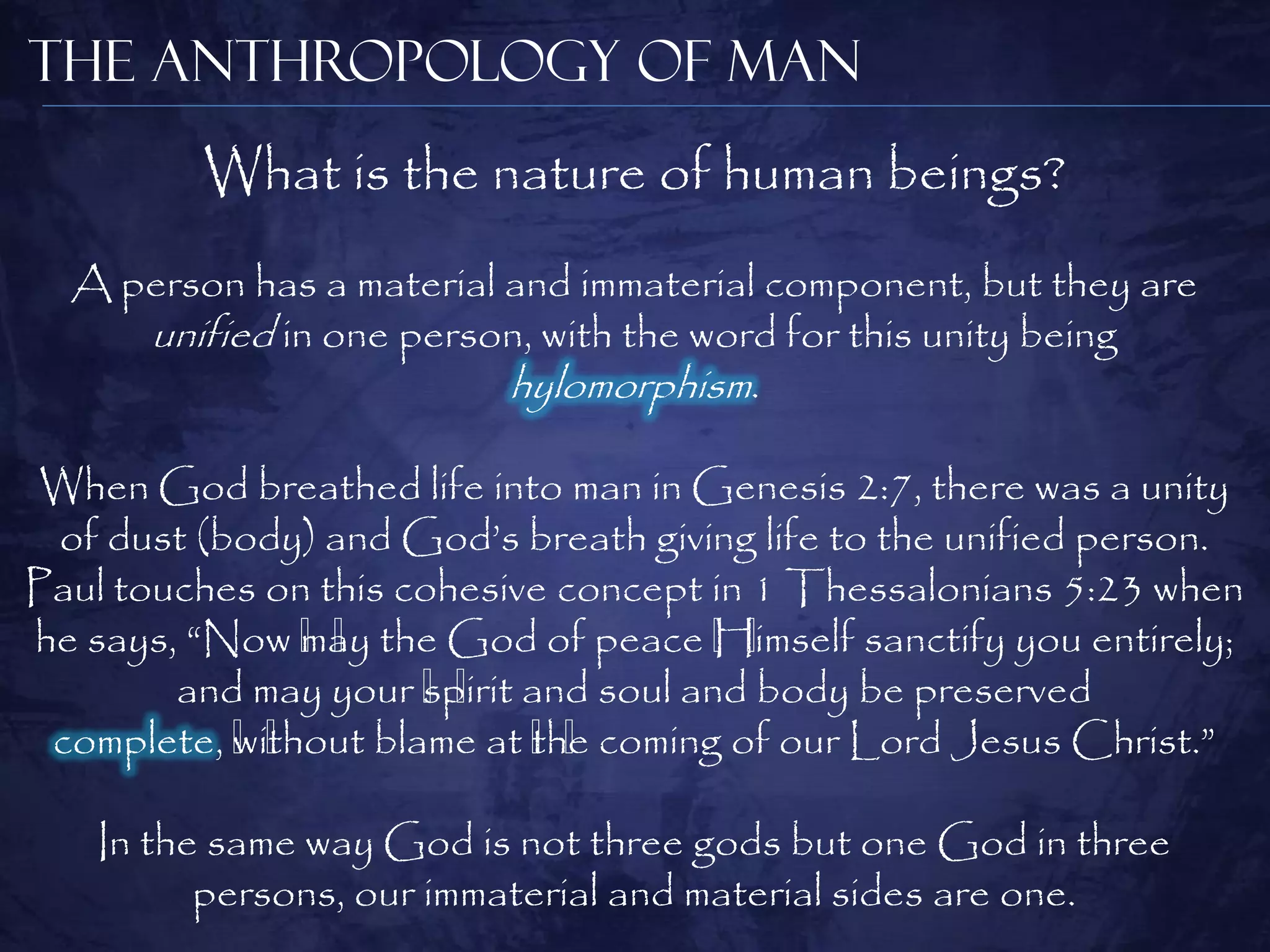 The Anthropology of Man
         What is the nature of human beings?
  A person has a material and immaterial component, but they are
     unified in one person, with the word for this unity being
                          hylomorphism.

 When God breathed life into man in Genesis 2:7, there was a unity
 of dust (body) and God‘s breath giving life to the unified person.
Paul touches on this cohesive concept in 1 Thessalonians 5:23 when
he says, ―Now ﻿ the God of peace ﻿
               may
                 ﻿                    Himself sanctify you entirely;
                                        ﻿
        and may your ﻿ and soul and body be preserved
                      spirit
                        ﻿
 complete, ﻿
           without blame at ﻿ coming of our Lord Jesus Christ.‖
             ﻿               the
                               ﻿

    In the same way God is not three gods but one God in three
          persons, our immaterial and material sides are one.
 
