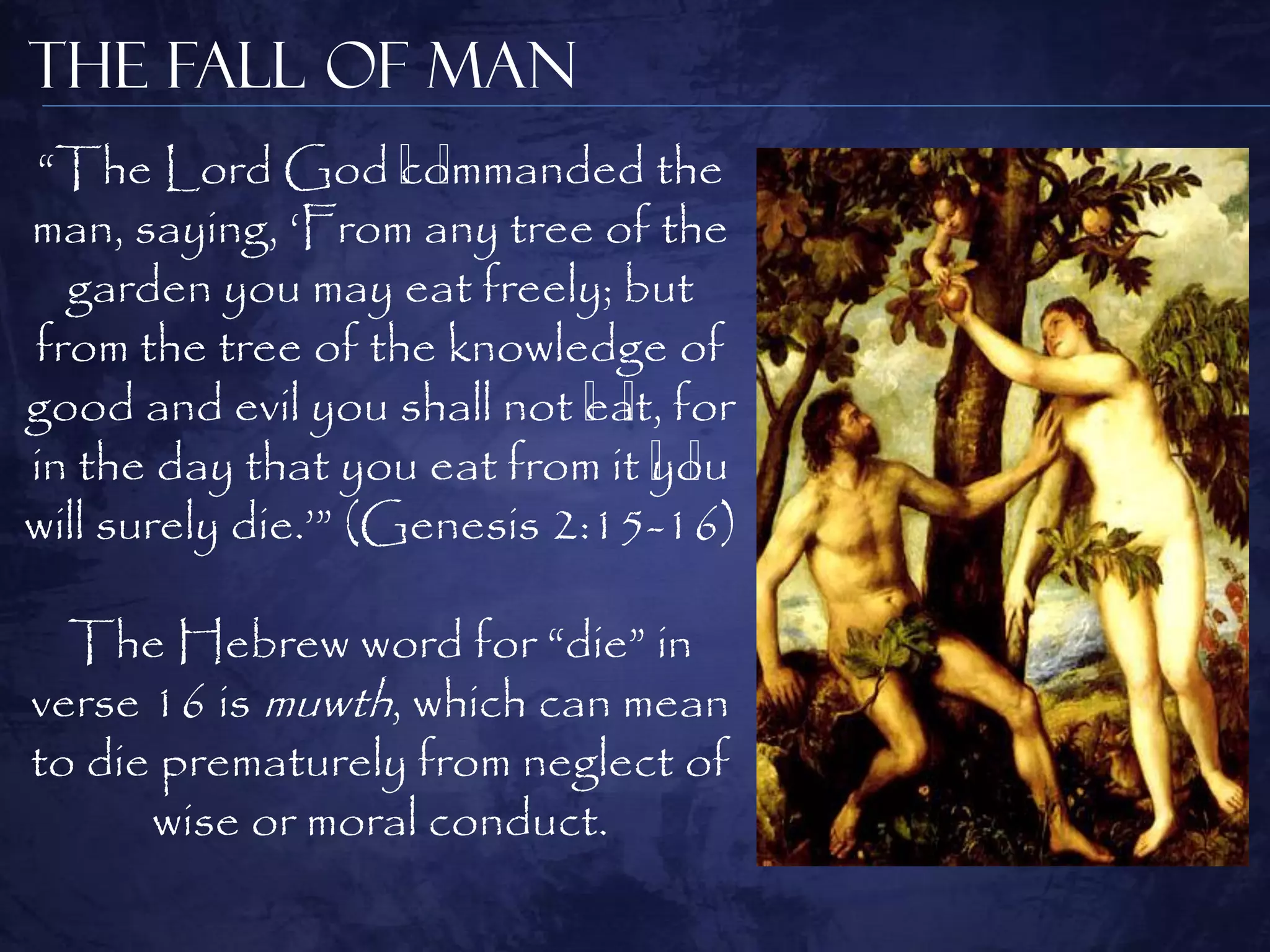 The Fall of Man
 ―The Lord God ﻿     commanded the
                       ﻿
man, saying, ‗From any tree of the
  garden you may eat freely; but
from the tree of the knowledge of
good and evil you shall not ﻿ for
                             eat,
                               ﻿
in the day that you eat from it ﻿
                                you
                                  ﻿
will surely die.‘‖ (Genesis 2:15-16)

  The Hebrew word for ―die‖ in
verse 16 is muwth, which can mean
to die prematurely from neglect of
      wise or moral conduct.
 