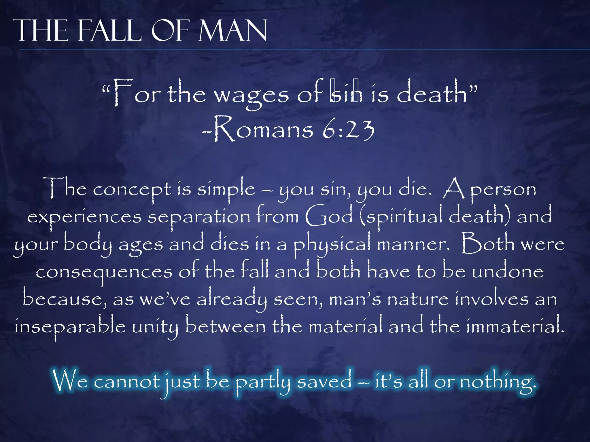 The Fall of Man

         ―For the wages of ﻿ is death‖
                           sin
                             ﻿
                 -Romans 6:23
    The concept is simple – you sin, you die. A person
  experiences separation from God (spiritual death) and
your body ages and dies in a physical manner. Both were
   consequences of the fall and both have to be undone
 because, as we‘ve already seen, man‘s nature involves an
inseparable unity between the material and the immaterial.

    We cannot just be partly saved – it‘s all or nothing.
 