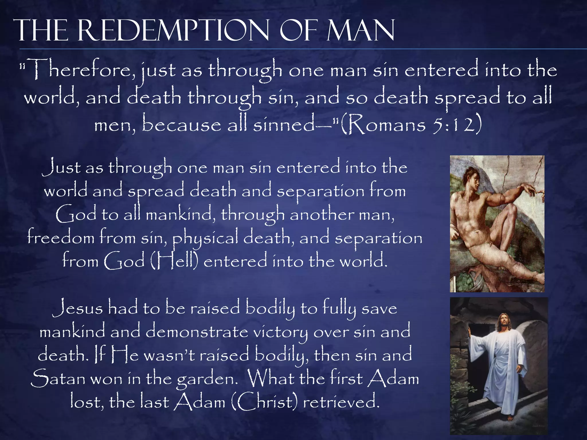 The Redemption of Man
"Therefore, just as through one man sin entered into the
 world, and death through sin, and so death spread to all
         men, because all sinned—"(Romans 5:12)
  Just as through one man sin entered into the
  world and spread death and separation from
   God to all mankind, through another man,
freedom from sin, physical death, and separation
    from God (Hell) entered into the world.

  Jesus had to be raised bodily to fully save
 mankind and demonstrate victory over sin and
 death. If He wasn‘t raised bodily, then sin and
 Satan won in the garden. What the first Adam
    lost, the last Adam (Christ) retrieved.
 