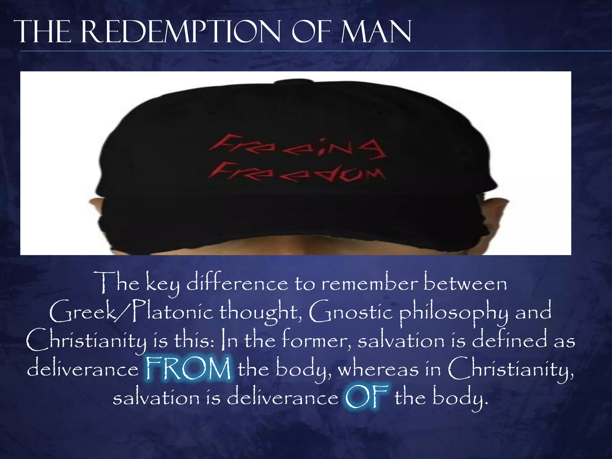 The Redemption of Man




       The key difference to remember between
  Greek/Platonic thought, Gnostic philosophy and
Christianity is this: In the former, salvation is defined as
deliverance FROM the body, whereas in Christianity,
         salvation is deliverance OF the body.
 