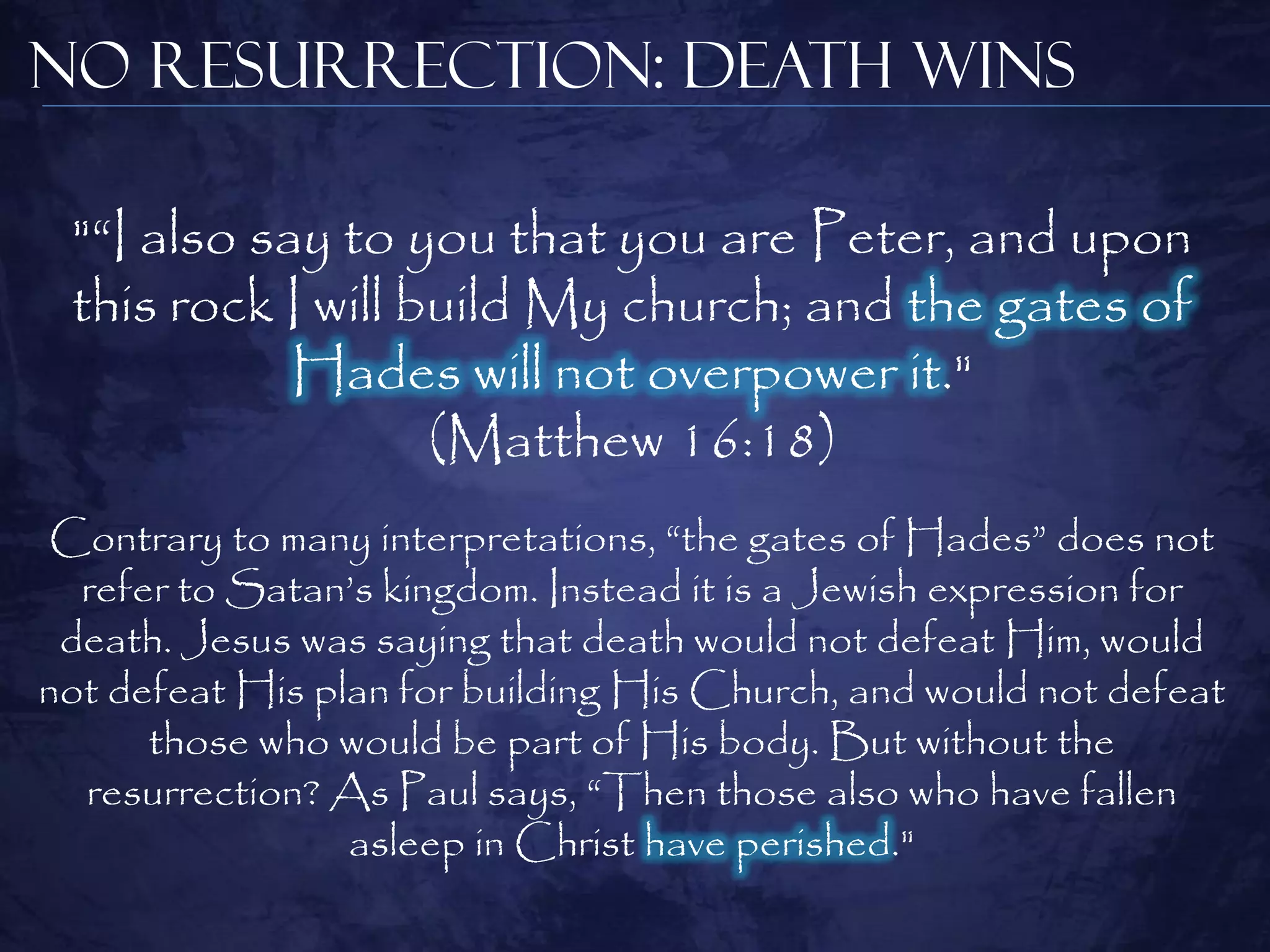 No Resurrection: Death Wins

 "―I also say to you that you are Peter, and upon
 this rock I will build My church; and the gates of
            Hades will not overpower it."
                   (Matthew 16:18)
Contrary to many interpretations, ―the gates of Hades‖ does not
  refer to Satan‘s kingdom. Instead it is a Jewish expression for
 death. Jesus was saying that death would not defeat Him, would
not defeat His plan for building His Church, and would not defeat
      those who would be part of His body. But without the
  resurrection? As Paul says, ―Then those also who have fallen
                 asleep in Christ have perished."
 
