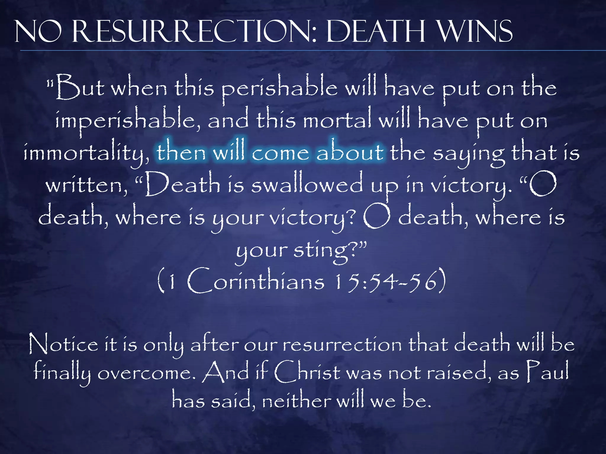No Resurrection: Death Wins
   "But when this perishable will have put on the
    imperishable, and this mortal will have put on
immortality, then will come about the saying that is
  written, ―Death is swallowed up in victory. ―O
  death, where is your victory? O death, where is
                    your sting?‖
             (1 Corinthians 15:54-56)

Notice it is only after our resurrection that death will be
finally overcome. And if Christ was not raised, as Paul
                has said, neither will we be.
 
