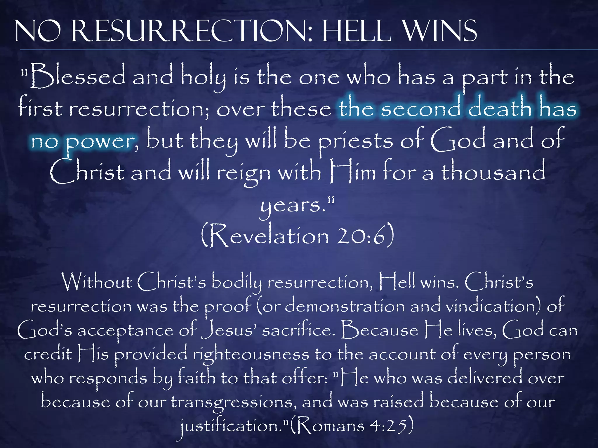 No Resurrection: Hell Wins
"Blessed and holy is the one who has a part in the
first resurrection; over these the second death has
  no power, but they will be priests of God and of
    Christ and will reign with Him for a thousand
                        years."
                  (Revelation 20:6)
    Without Christ‘s bodily resurrection, Hell wins. Christ‘s
 resurrection was the proof (or demonstration and vindication) of
God‘s acceptance of Jesus‘ sacrifice. Because He lives, God can
credit His provided righteousness to the account of every person
 who responds by faith to that offer: "He who was delivered over
  because of our transgressions, and was raised because of our
                   justification."(Romans 4:25)
 