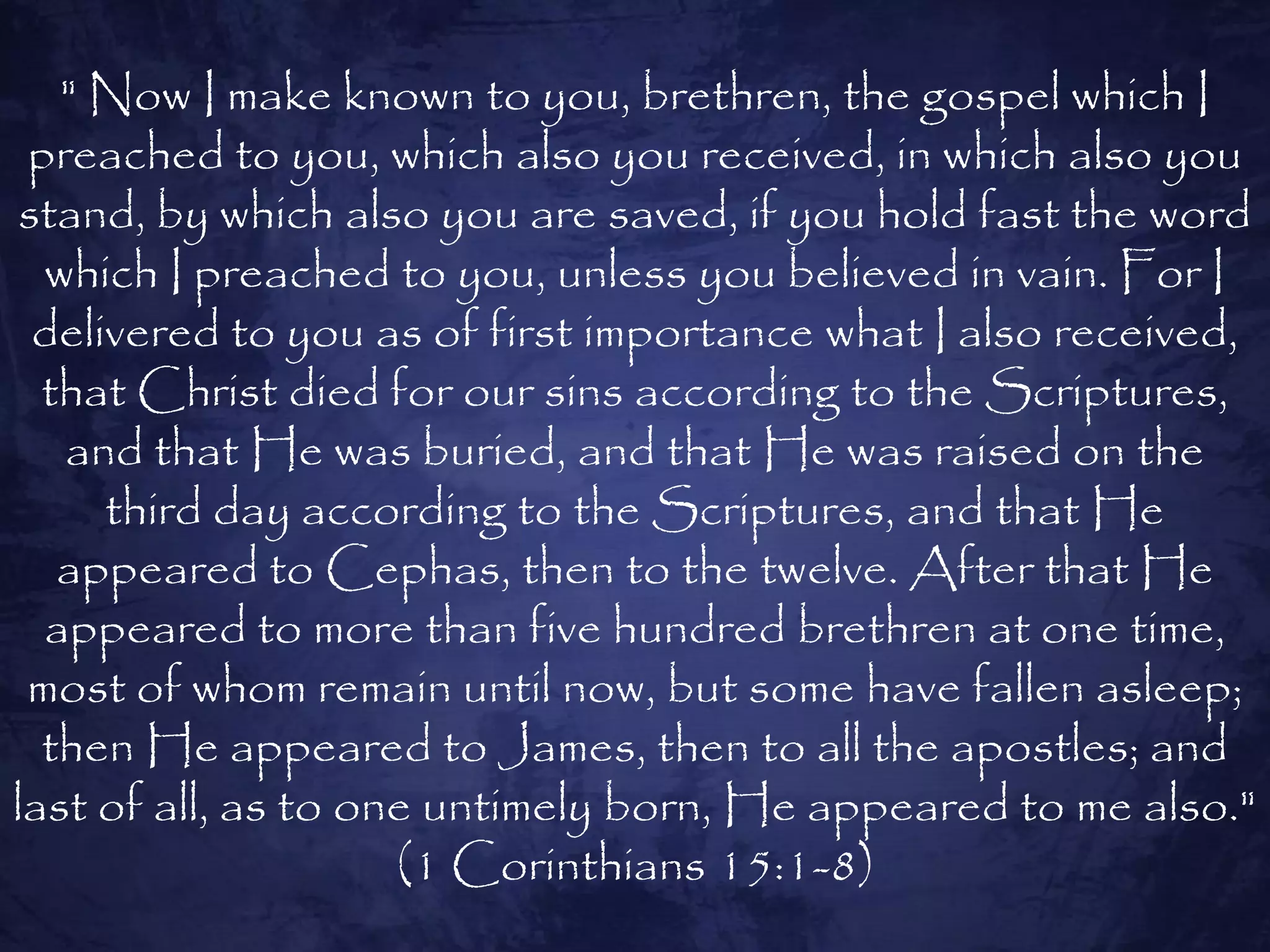 " Now I make known to you, brethren, the gospel which I
 preached to you, which also you received, in which also you
 stand, by which also you are saved, if you hold fast the word
  which I preached to you, unless you believed in vain. For I
  delivered to you as of first importance what I also received,
  that Christ died for our sins according to the Scriptures,
   and that He was buried, and that He was raised on the
      third day according to the Scriptures, and that He
   appeared to Cephas, then to the twelve. After that He
  appeared to more than five hundred brethren at one time,
 most of whom remain until now, but some have fallen asleep;
  then He appeared to James, then to all the apostles; and
last of all, as to one untimely born, He appeared to me also."
                     (1 Corinthians 15:1-8)
 