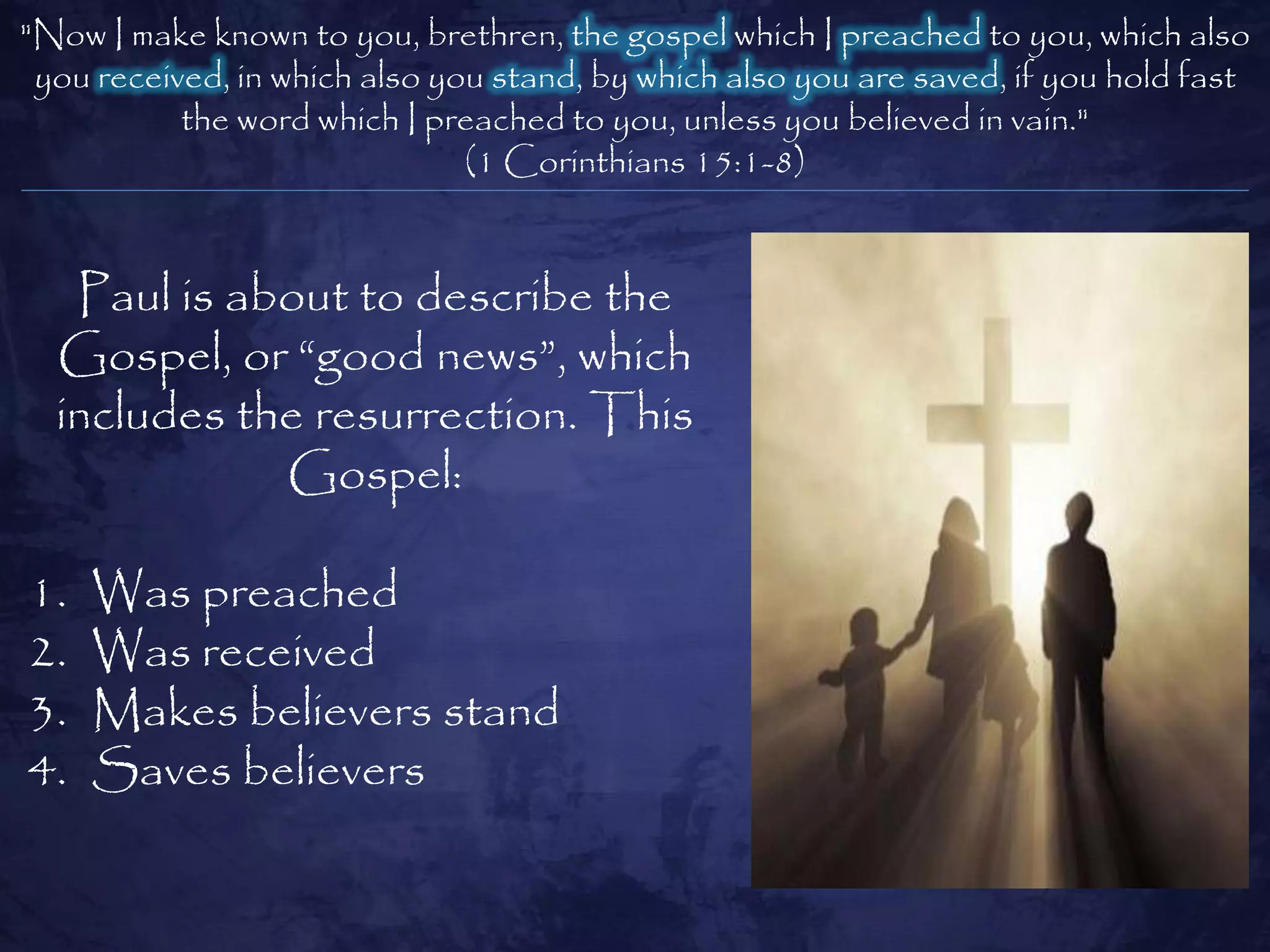 "Now I make known to you, brethren, the gospel which I preached to you, which also
 you received, in which also you stand, by which also you are saved, if you hold fast
           the word which I preached to you, unless you believed in vain."
                               (1 Corinthians 15:1-8)


   Paul is about to describe the
  Gospel, or ―good news‖, which
  includes the resurrection. This
             Gospel:

1.   Was preached
2.   Was received
3.   Makes believers stand
4.   Saves believers
 