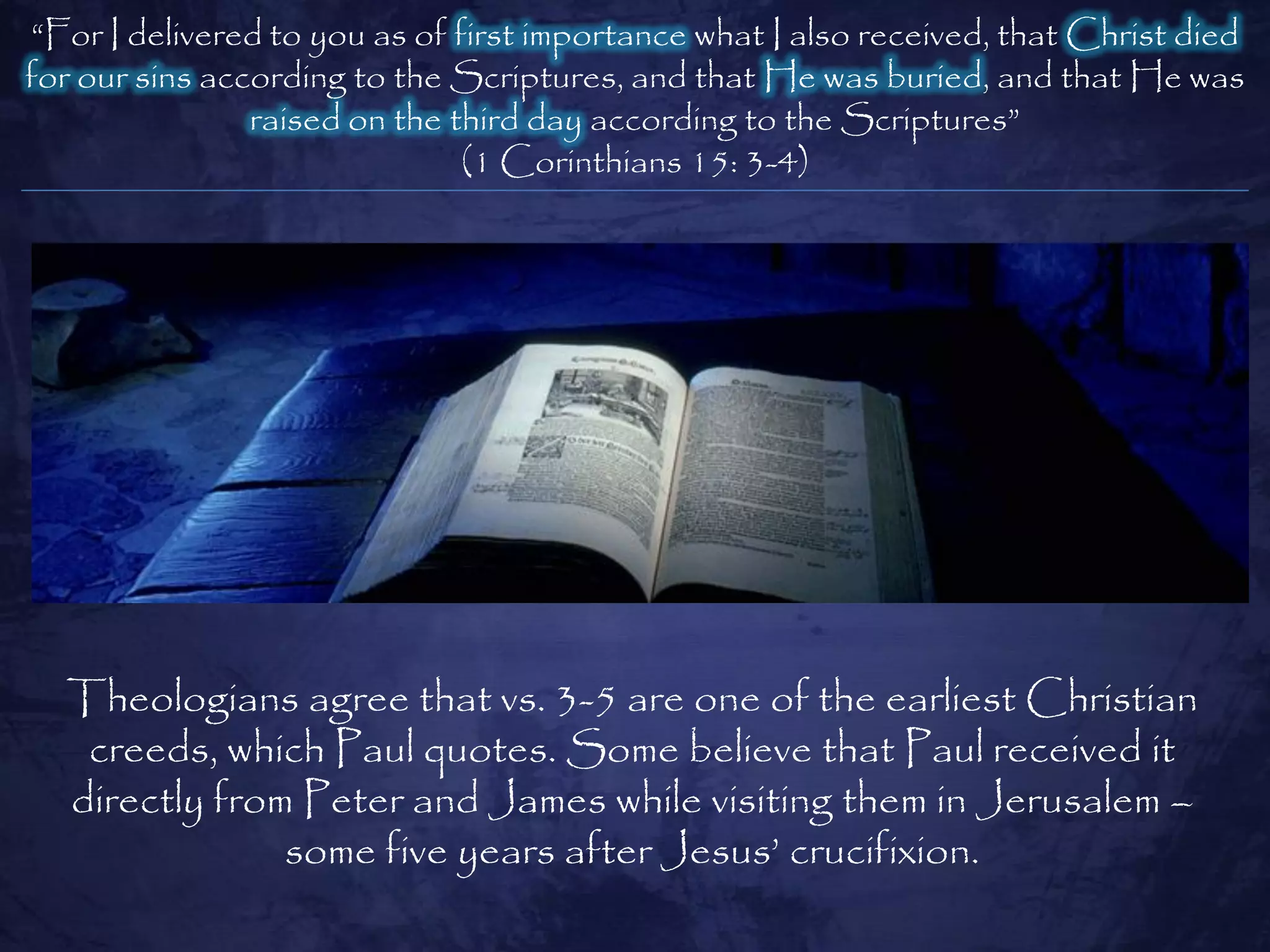 ―For I delivered to you as of first importance what I also received, that Christ died
for our sins according to the Scriptures, and that He was buried, and that He was
                raised on the third day according to the Scriptures‖
                               (1 Corinthians 15: 3-4)




  Theologians agree that vs. 3-5 are one of the earliest Christian
   creeds, which Paul quotes. Some believe that Paul received it
  directly from Peter and James while visiting them in Jerusalem –
               some five years after Jesus‘ crucifixion.
 
