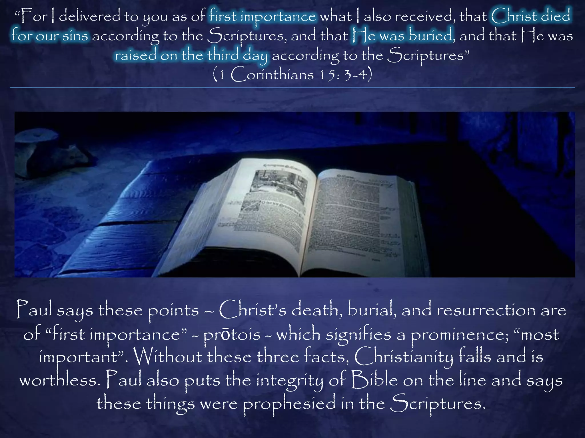 ―For I delivered to you as of first importance what I also received, that Christ died
for our sins according to the Scriptures, and that He was buried, and that He was
                raised on the third day according to the Scriptures‖
                               (1 Corinthians 15: 3-4)




Paul says these points – Christ‘s death, burial, and resurrection are
 of ―first importance‖ - prōtois - which signifies a prominence; ―most
   important‖. Without these three facts, Christianity falls and is
worthless. Paul also puts the integrity of Bible on the line and says
            these things were prophesied in the Scriptures.
 