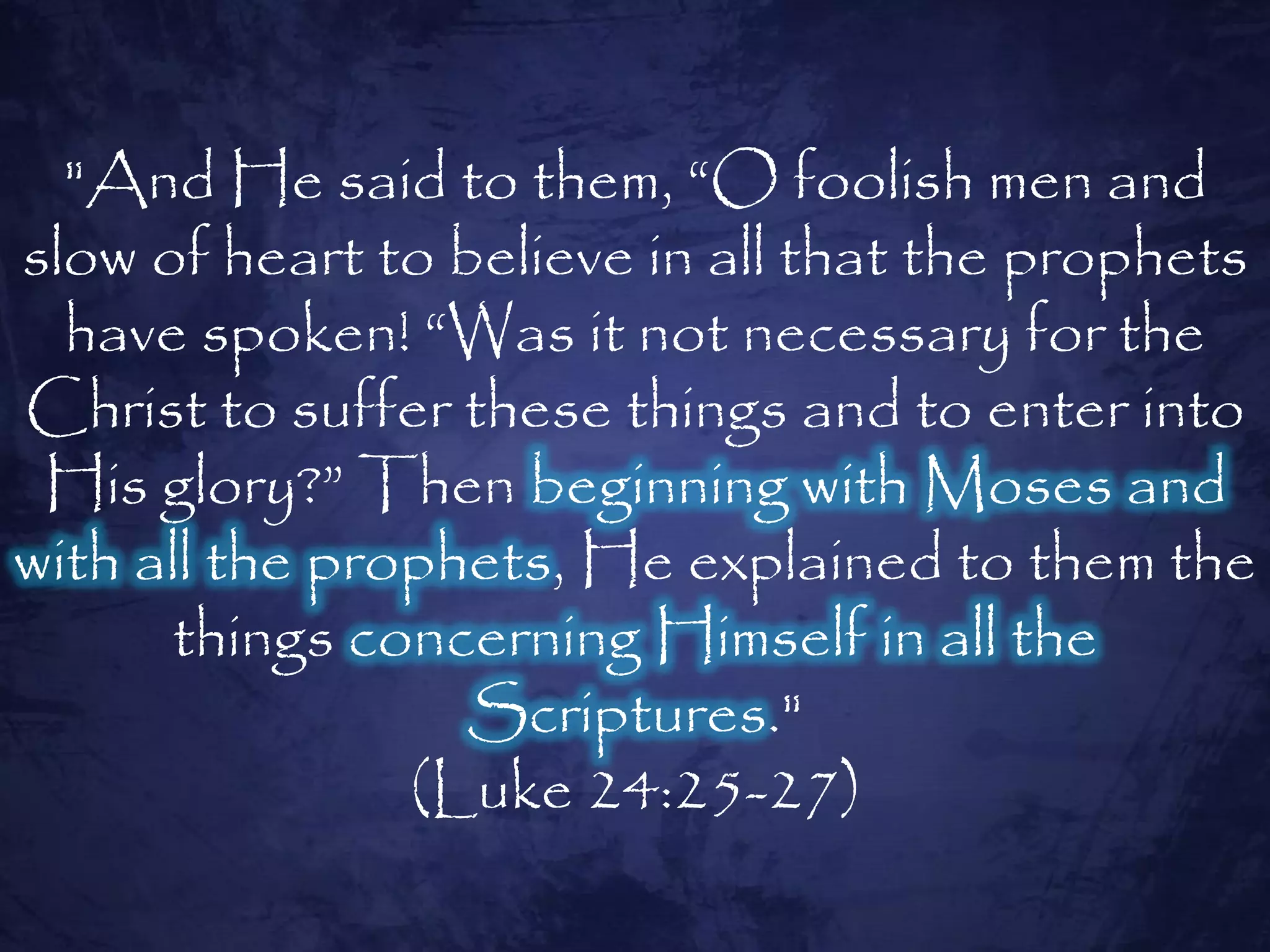 "And He said to them, ―O foolish men and
slow of heart to believe in all that the prophets
  have spoken! ―Was it not necessary for the
Christ to suffer these things and to enter into
 His glory?‖ Then beginning with Moses and
with all the prophets, He explained to them the
      things concerning Himself in all the
                  Scriptures."
                (Luke 24:25-27)
 